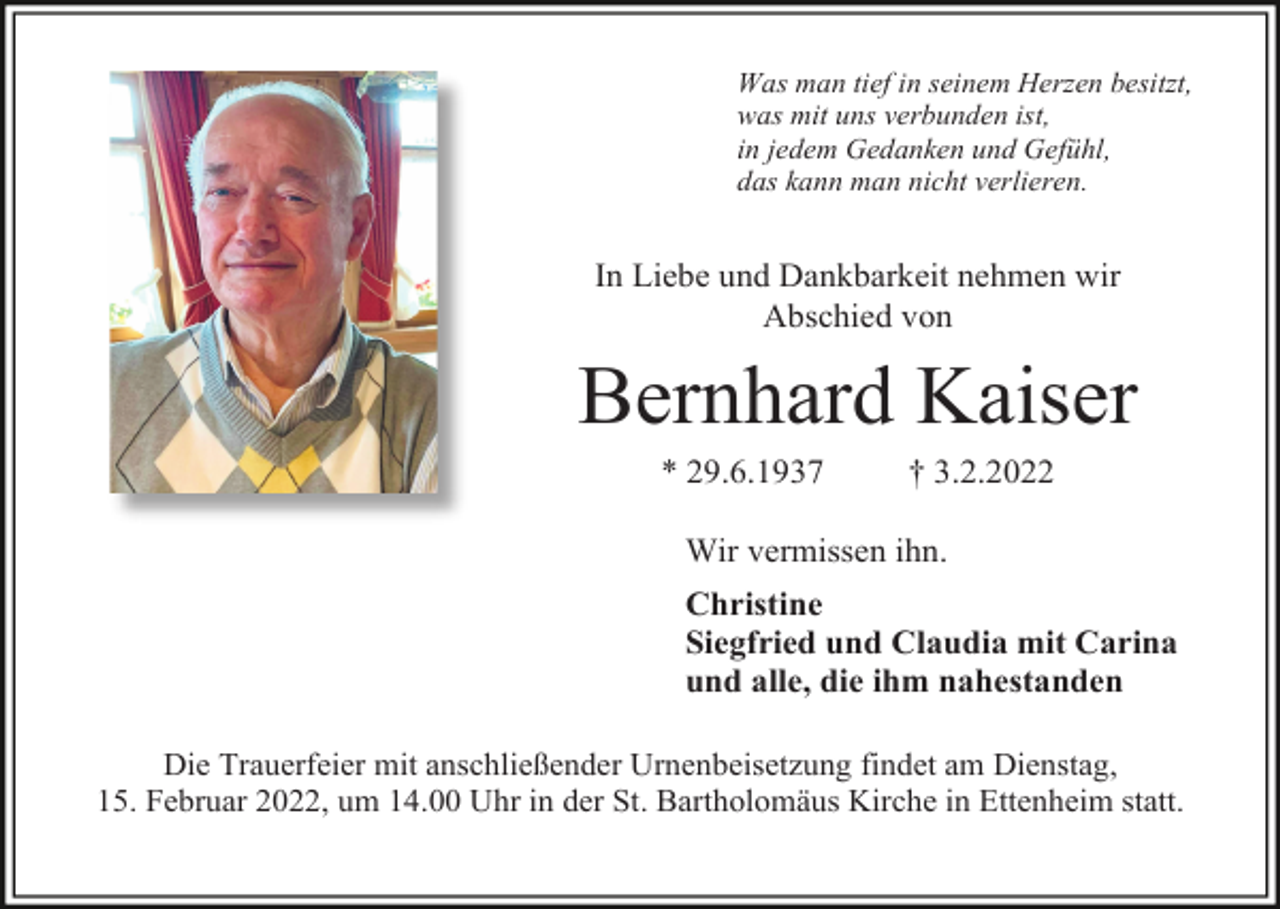 <p>Was man tief in seinem Herzen besitzt,<br />was mit uns verbunden ist,<br />in jedem Gedanken und Gefühl,<br />das kann man nicht verlieren.</p><p>In Liebe und Dankbarkeit nehmen wir<br />Abschied von</p><p>Bernhard Kaiser<br />* 29.6.1937</p><p>† 3.2.2022</p><p>Wir vermissen ihn.<br />Christine<br />Siegfried und Claudia mit Carina<br />und alle, die ihm nahestanden<br />Die Trauerfeier mit anschließender Urnenbeisetzung findet am Dienstag,<br />15. Februar 2022, um 14.00 Uhr in der St. Bartholomäus Kirche in Ettenheim statt.</p>