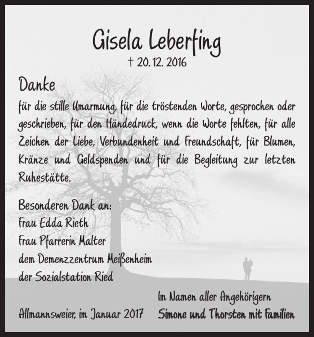 <p>Gisela Leberfing<br />† 20. 12. 2016</p><p>Danke<br />für die stille Umarmung, für die tröstenden Worte, gesprochen oder<br />geschrieben, für den Händedruck, wenn die Worte fehlten, für alle<br />Zeichen der Liebe, V­erbundenheit und Freundschaft, für Blumen,<br />Kränze und Geldspenden und für die Begleitung zur letzten<br />­Ruhestätte.</p><p>Besonderen Dank an:<br />Frau Edda Rieth<br />Frau Pfarrerin Malter<br />dem Demenzzentrum Meißenheim<br />der Sozialstation Ried</p><p>Im Namen aller Angehörigern<br />Allmannsweier, im Januar 2017 Simone und Thorsten mit Familien</p>