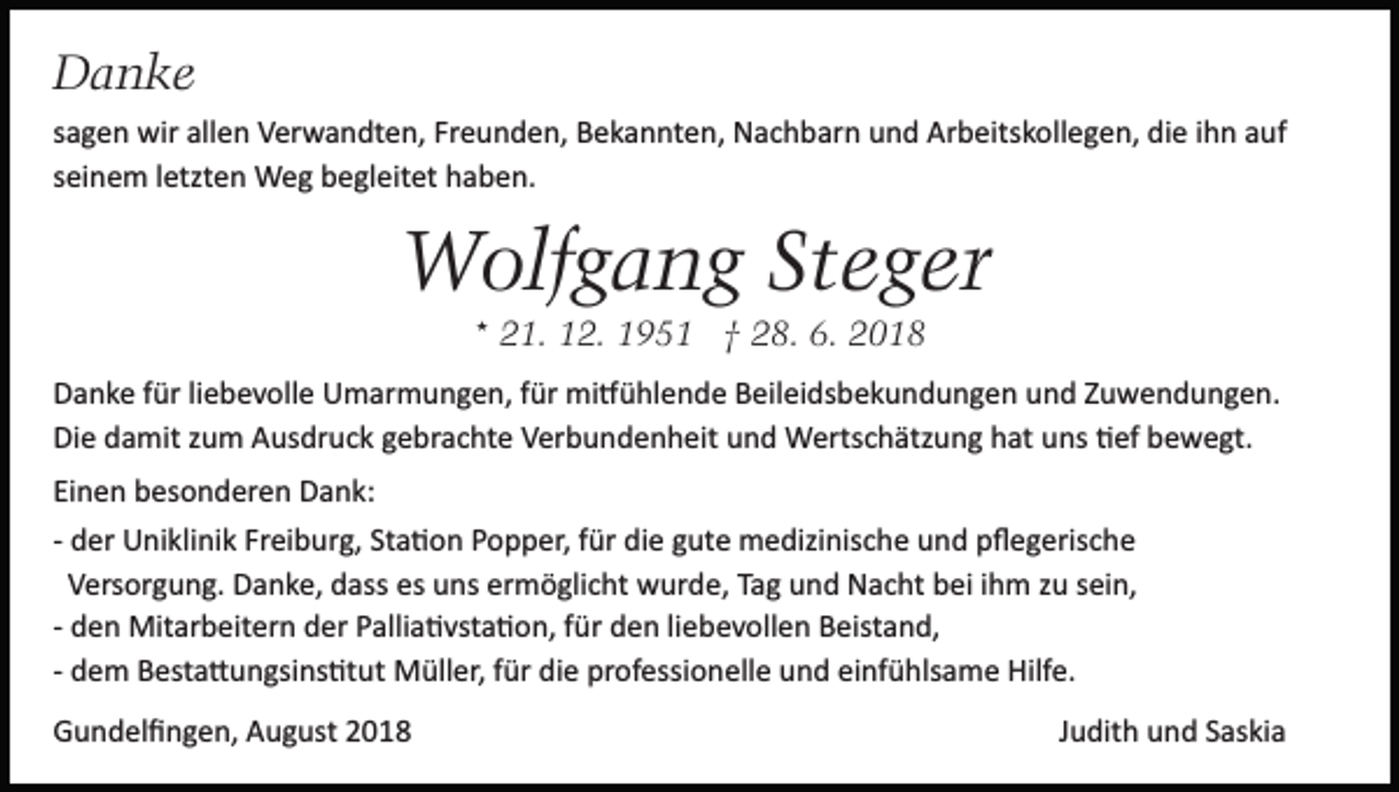<p>Danke<br />sagen wir allen Verwandten, Freunden, Bekannten, Nachbarn und Arbeitskollegen, die ihn auf<br />seinem letzten Weg begleitet haben.</p><p>Wolfgang Steger<br />* 21. 12. 1951 † 28. 6. 2018<br />Danke für liebevolle Umarmungen, für mi�ühlende Beileidsbekundungen und Zuwendungen.<br />Die damit zum Ausdruck gebrachte Verbundenheit und Wertschätzung hat uns �ef bewegt.<br />Einen besonderen Dank:<br />­ der Uniklinik Freiburg, Sta�on Popper, für die gute medizinische und pﬂegerische<br />Versorgung. Danke, dass es uns ermöglicht wurde, Tag und Nacht bei ihm zu sein,<br />­ den Mitarbeitern der Pallia�vsta�on, für den liebevollen Beistand,<br />­ dem Besta�ungsins�tut Müller, für die professionelle und einfühlsame Hilfe.<br />Gundelﬁngen, August 2018</p><p>Judith und Saskia</p>