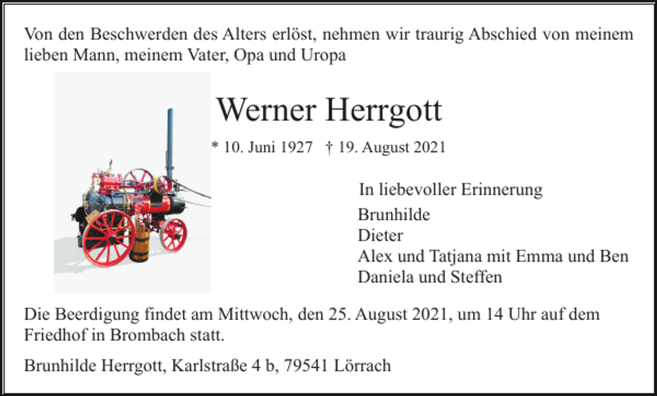 <p>Von den Beschwerden des Alters erlöst, nehmen wir traurig Abschied von meinem<br />lieben Mann, meinem Vater, Opa und Uropa</p><p>Werner Herrgott<br />* 10. Juni 1927 † 19. August 2021</p><p>In liebevoller Erinnerung<br />Brunhilde<br />Dieter<br />Alex und Tatjana mit Emma und Ben<br />Daniela und Steffen<br />Die Beerdigung findet am Mittwoch, den 25. August 2021, um 14 Uhr auf dem<br />Friedhof in Brombach statt.<br />Brunhilde Herrgott, Karlstraße 4 b, 79541 Lörrach</p>