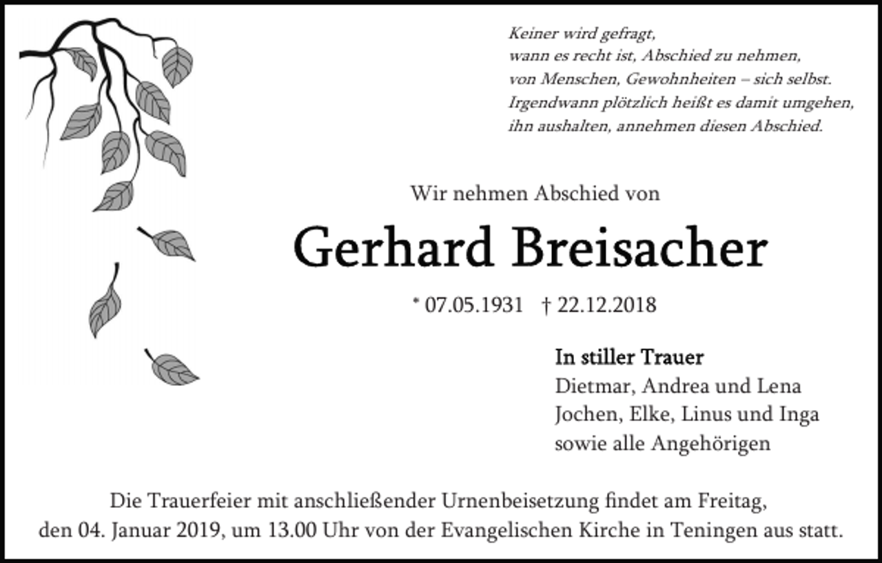 <p>Keiner wird gefragt,<br />wann es recht ist, Abschied zu nehmen,<br />von Menschen, Gewohnheiten – sich selbst.<br />Irgendwann plötzlich heißt es damit umgehen,<br />ihn aushalten, annehmen diesen Abschied.</p><p>Wir nehmen Abschied von</p><p>* 07.05.1931 † 22.12.2018</p><p>Dietmar, Andrea und Lena<br />Jochen, Elke, Linus und Inga<br />sowie alle Angehörigen<br />Die Trauerfeier mit anschließender Urnenbeisetzung ﬁndet am Freitag,<br />den 04. Januar 2019, um 13.00 Uhr von der Evangelischen Kirche in Teningen aus statt.</p>