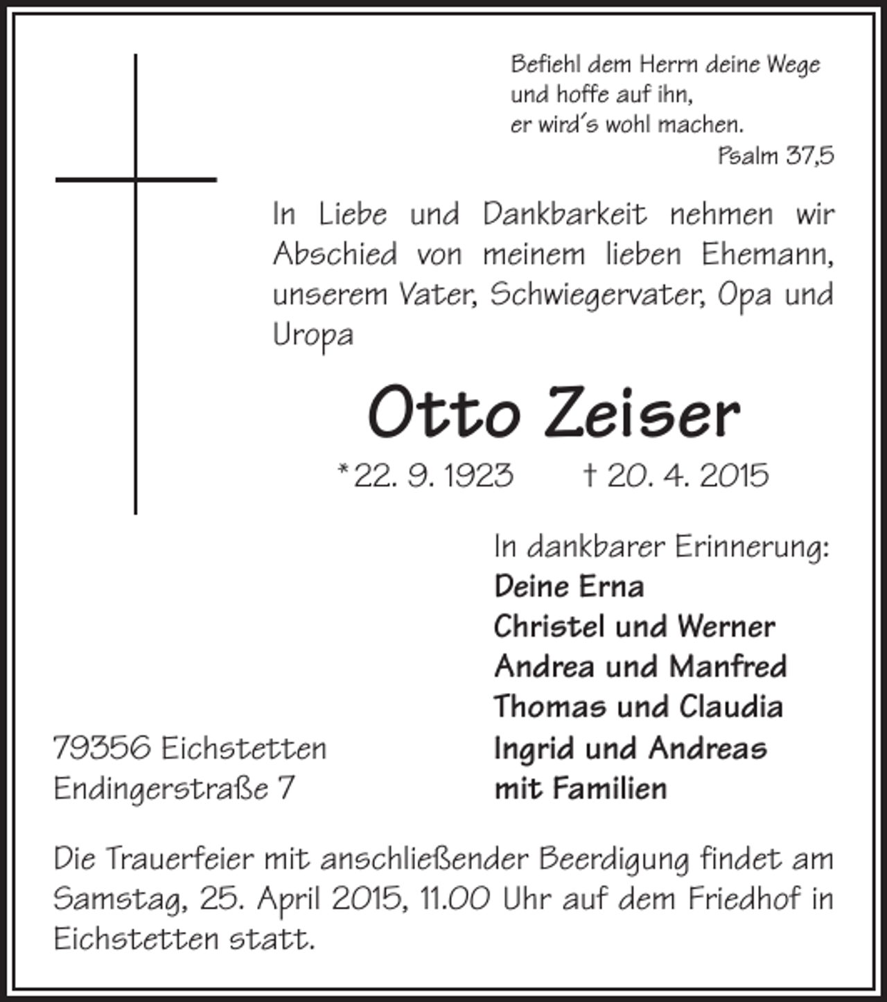 <p>Befiehl dem Herrn deine Wege<br />und hoffe auf ihn,<br />er wird´s wohl machen.</p><p>Psalm 37,5</p><p>In Liebe und Dankbarkeit nehmen wir<br />Abschied von ­<br />meinem lieben Ehemann,<br />unserem Vater, Schwiegervater, Opa und<br />Uropa</p><p>Otto Zeiser</p><p>* 22. 9. 1923 † 20. 4. 2015</p><p>79356 Eichstetten<br />Endingerstraße 7</p><p>In dankbarer Erinnerung:<br />Deine Erna<br />Christel und Werner<br />Andrea und Manfred<br />Thomas und Claudia<br />Ingrid und Andreas<br />mit Familien</p><p>Die Trauerfeier mit anschließender Beerdigung findet am<br />Samstag, 25. April 2015, 11.00 Uhr auf dem Friedhof in<br />Eichstetten statt.</p>