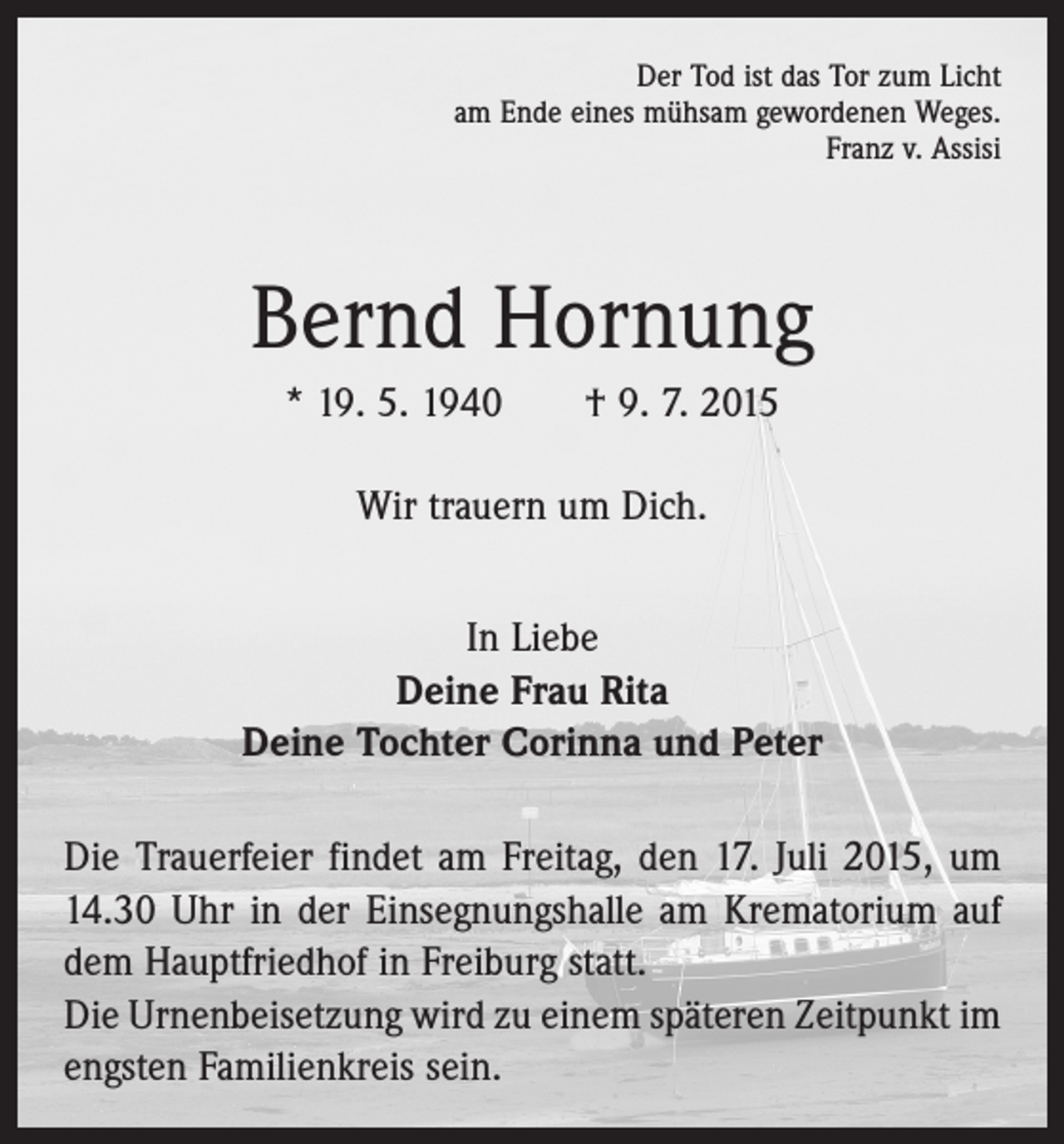 <p>Der Tod ist das Tor zum Licht<br />am Ende eines mühsam gewordenen Weges.<br />Franz v. Assisi</p><p>Bernd Hornung<br />* 19. 5. 1940 † 9. 7. 2015<br />Wir trauern um Dich.<br />In Liebe<br />Deine Frau Rita<br />Deine Tochter Corinna und Peter<br />Die Trauerfeier findet am Freitag, den 17. Juli 2015, um<br />14.30 Uhr in der Einsegnungshalle am Krematorium auf<br />dem Hauptfriedhof in Freiburg statt.<br />Die Urnenbeisetzung wird zu einem späteren Zeitpunkt im<br />engsten Familienkreis sein.</p>