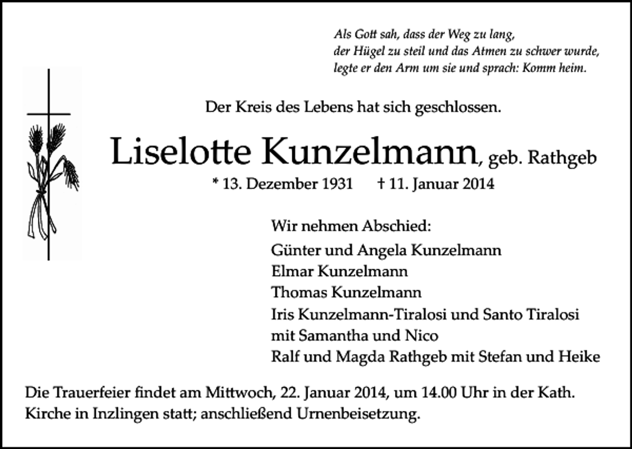 <p>Als Go� sah, dass der Weg zu lang,<br />der Hügel zu steil und das Atmen zu schwer wurde,<br />legte er den Arm um sie und sprach: Komm heim.</p><p>Der Kreis des Lebens hat sich geschlossen.</p><p>Liselo�e Kunzelmann, geb. Rathgeb<br />* 13. Dezember 1931</p><p>† 11. Januar 2014</p><p>Wir nehmen Abschied:<br />Günter und Angela Kunzelmann<br />Elmar Kunzelmann<br />Thomas Kunzelmann<br />Iris Kunzelmann­Tiralosi und Santo Tiralosi<br />mit Samantha und Nico<br />Ralf und Magda Rathgeb mit Stefan und Heike<br />Die Trauerfeier ﬁndet am Mi�woch, 22. Januar 2014, um 14.00 Uhr in der Kath.<br />Kirche in Inzlingen sta�; anschließend Urnenbeisetzung.</p>