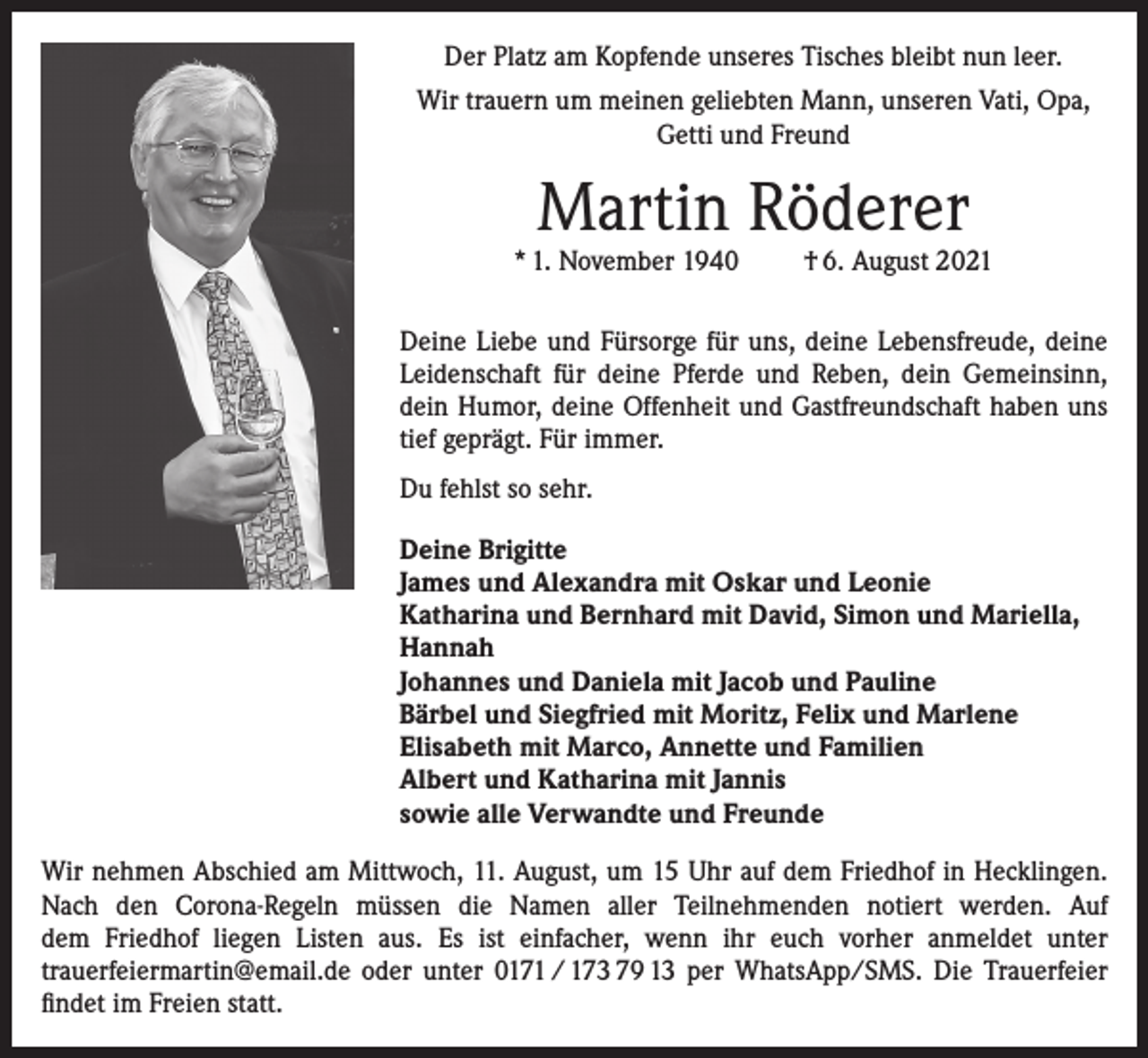 <p>Der Platz am Kopfende unseres Tisches bleibt nun leer.<br />Wir trauern um meinen geliebten Mann, unseren Vati, Opa,<br />Getti und Freund</p><p>Martin Röderer</p><p>* 1. November 1940</p><p>† 6. August 2021</p><p>Deine Liebe und Fürsorge für uns, deine Lebensfreude, deine<br />Leidenschaft für deine Pferde und Reben, dein Gemeinsinn,<br />dein Humor, deine Offenheit und Gastfreundschaft haben uns<br />tief geprägt. Für immer.<br />Du fehlst so sehr.<br />Deine Brigitte<br />James und Alexandra mit Oskar und Leonie<br />Katharina und Bernhard mit David, Simon und Mariella,<br />Hannah<br />Johannes und Daniela mit Jacob und Pauline<br />Bärbel und Siegfried mit Moritz, Felix und Marlene<br />Elisabeth mit Marco, Annette und Familien<br />Albert und Katharina mit Jannis<br />sowie alle Verwandte und Freunde<br />Wir nehmen Abschied am Mittwoch, 11. August, um 15 Uhr auf dem Friedhof in Hecklingen.<br />Nach den Corona-Regeln müssen die Namen aller Teilnehmenden notiert werden. Auf<br />dem Friedhof liegen Listen aus. Es ist einfacher, wenn ihr euch vorher anmeldet unter<br />­trauerfeier­martin@email.de oder unter 0171 / 173 79 13 per WhatsApp/SMS. Die Trauerfeier<br />ﬁndet im Freien statt.</p>