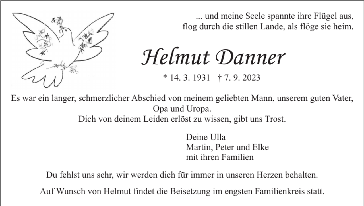 <p>... und meine Seele spannte ihre Flügel aus,<br />flog durch die stillen Lande, als flöge sie heim.</p><p>Helmut Danner<br />* 14. 3. 1931 † 7. 9. 2023<br />Es war ein langer, schmerzlicher Abschied von meinem geliebten Mann, unserem guten Vater,<br />Opa und Uropa.<br />Dich von deinem Leiden erlöst zu wissen, gibt uns Trost.<br />Deine Ulla<br />Martin, Peter und Elke<br />mit ihren Familien<br />Du fehlst uns sehr, wir werden dich für immer in unseren Herzen behalten.<br />Auf Wunsch von Helmut findet die Beisetzung im engsten Familienkreis statt.</p>