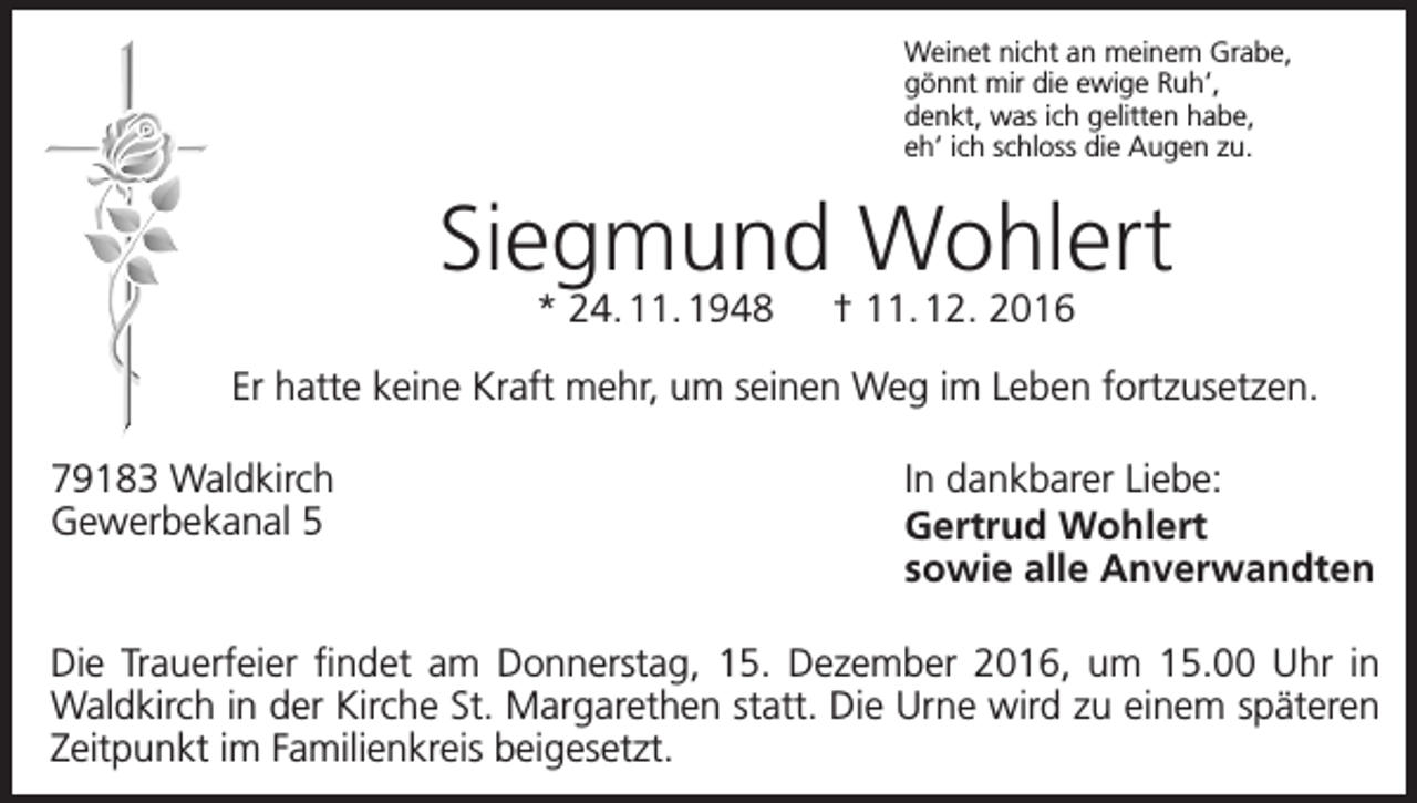 <p>Weinet nicht an meinem Grabe,<br />gönnt mir die ewige Ruh’,<br />denkt, was ich gelitten habe,<br />eh’ ich schloss die Augen zu.</p><p>Siegmund Wohlert<br />* 24. 11. 1948 † 11. 12. 2016</p><p>Er hatte keine Kraft mehr, um seinen Weg im Leben fortzusetzen.<br />79183 Waldkirch<br />Gewerbekanal 5</p><p>In dankbarer Liebe:<br />Gertrud Wohlert<br />sowie alle Anverwandten</p><p>Die Trauerfeier findet am Donnerstag, 15. Dezember 2016, um 15.00 Uhr in<br />Waldkirch in der Kirche St. Margarethen statt. Die Urne wird zu einem späteren<br />Zeitpunkt im Familienkreis beigesetzt.</p>