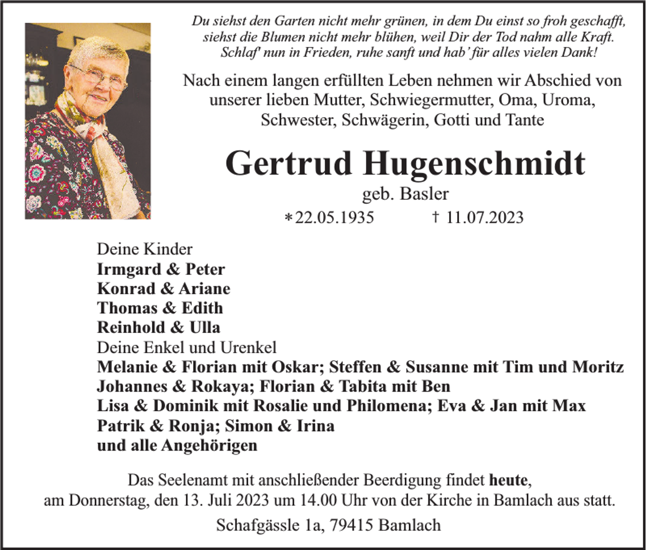<p>Du siehst den Garten nicht mehr grünen, in dem Du einst so froh geschafft,<br />siehst die Blumen nicht mehr blühen, weil Dir der Tod nahm alle Kraft.<br />Schlaf' nun in Frieden, ruhe sanft und hab’ für alles vielen Dank!</p><p>Nach einem langen erfüllten Leben nehmen wir Abschied von<br />unserer lieben Mutter, Schwiegermutter, Oma, Uroma,<br />Schwester, Schwägerin, Gotti und Tante</p><p>Gertrud Hugenschmidt<br />geb. Basler<br />* 22.05.1935</p><p>†</p><p>11.07.2023</p><p>Deine Kinder<br />Irmgard &amp; Peter<br />Konrad &amp; Ariane<br />Thomas &amp; Edith<br />Reinhold &amp; Ulla<br />Deine Enkel und Urenkel<br />Melanie &amp; Florian mit Oskar; Steffen &amp; Susanne mit Tim und Moritz<br />Johannes &amp; Rokaya; Florian &amp; Tabita mit Ben<br />Lisa &amp; Dominik mit Rosalie und Philomena; Eva &amp; Jan mit Max<br />Patrik &amp; Ronja; Simon &amp; Irina<br />und alle Angehörigen<br />Das Seelenamt mit anschließender Beerdigung findet heute,<br />am Donnerstag, den 13. Juli 2023 um 14.00 Uhr von der Kirche in Bamlach aus statt.<br />Schafgässle 1a, 79415 Bamlach</p>