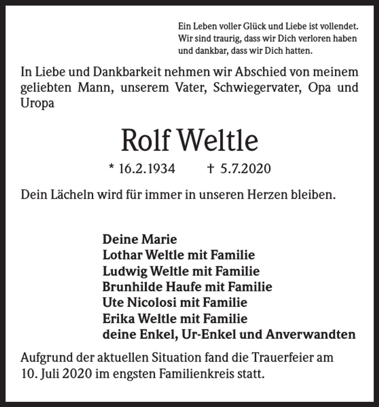 <p>Ein Leben voller Glück und Liebe ist vollendet.<br />Wir sind traurig, dass wir Dich verloren haben<br />und dankbar, dass wir Dich hatten.</p><p>In Liebe und Dankbarkeit nehmen wir Abschied von meinem<br />geliebten Mann, unserem Vater, Schwiegervater, Opa und<br />Uropa</p><p>Rolf Weltle<br />* 16.2.1934</p><p>† 5.7.2020</p><p>Dein Lächeln wird für immer in unseren Herzen bleiben.<br />Deine Marie<br />Lothar Weltle mit Familie<br />Ludwig Weltle mit Familie<br />Brunhilde Haufe mit Familie<br />Ute Nicolosi mit Familie<br />Erika Weltle mit Familie<br />deine Enkel, Ur-Enkel und Anverwandten<br />Aufgrund der aktuellen Situation fand die Trauerfeier am<br />10. Juli 2020 im engsten Familienkreis statt.</p>
