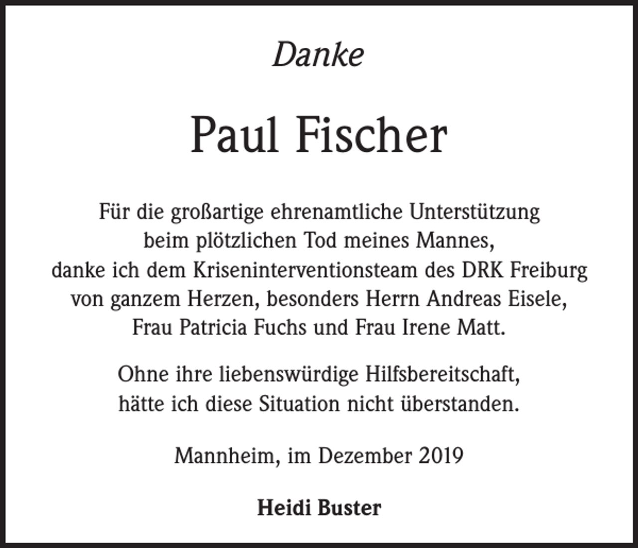 <p>Danke</p><p>Paul Fischer<br />Für die großartige ehrenamtliche Unterstützung<br />beim plötzlichen Tod meines Mannes,<br />danke ich dem Kriseninterventionsteam des DRK Freiburg<br />von ganzem Herzen, besonders Herrn Andreas Eisele,<br />Frau Patricia Fuchs und Frau Irene Matt.<br />Ohne ihre liebenswürdige Hilfsbereitschaft,<br />hätte ich diese Situation nicht überstanden.<br />Mannheim, im Dezember 2019<br />Heidi Buster</p>