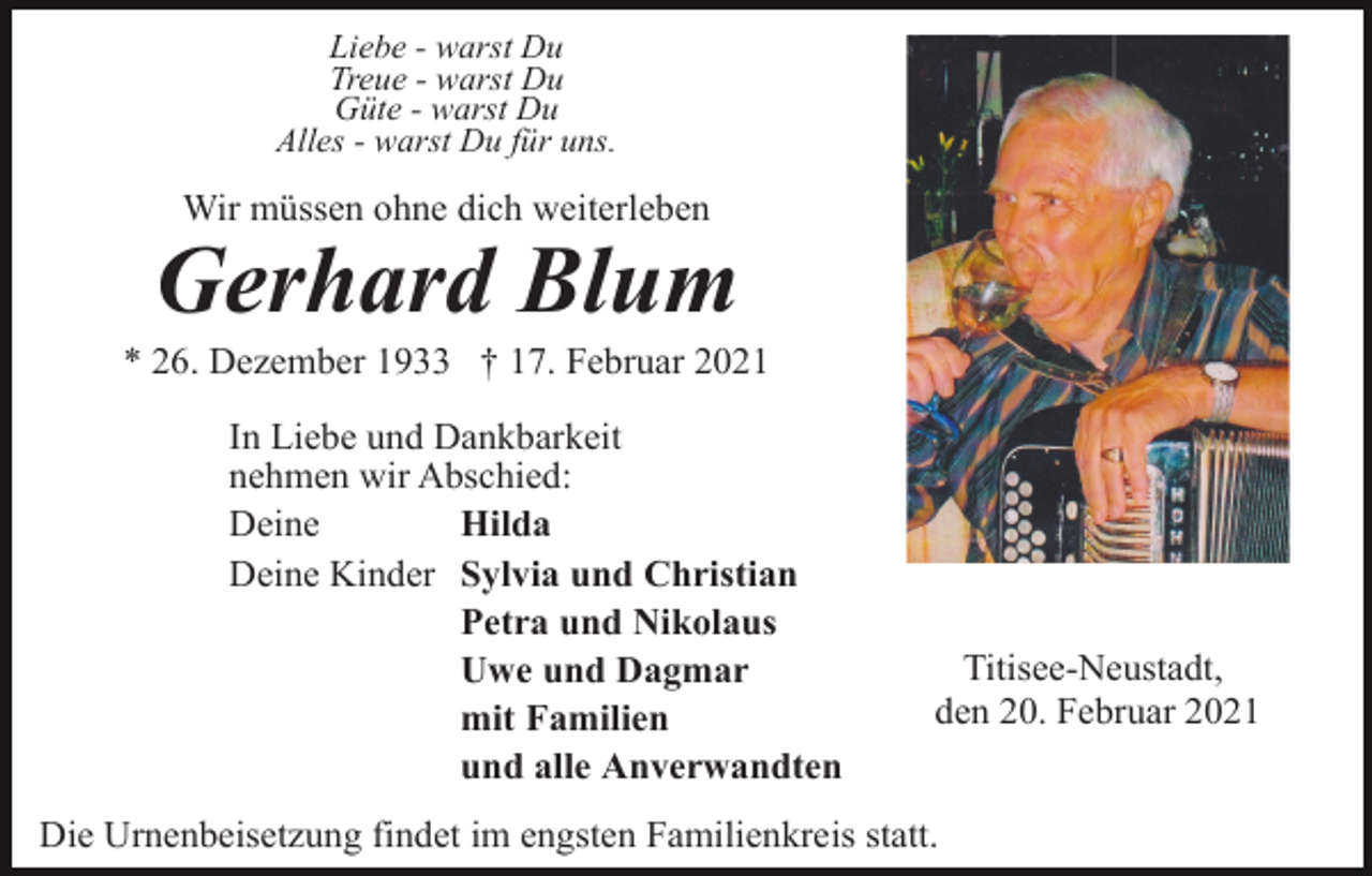 <p>Liebe - warst Du<br />Treue - warst Du<br />Güte - warst Du<br />Alles - warst Du für uns.</p><p>Wir müssen ohne dich weiterleben</p><p>Gerhard Blum<br />* 26. Dezember 1933 † 17. Februar 2021<br />In Liebe und Dankbarkeit<br />nehmen wir Abschied:<br />Deine<br />Hilda<br />Deine Kinder Sylvia und Christian<br />Petra und Nikolaus<br />Uwe und Dagmar<br />mit Familien<br />und alle Anverwandten</p><p>Titisee-Neustadt,<br />den 20. Februar 2021</p><p>Die Urnenbeisetzung findet im engsten Familienkreis statt.</p>