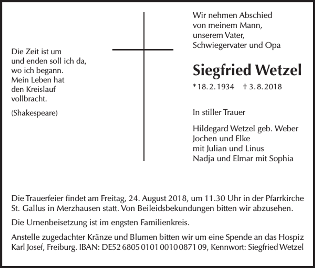<p>Die Zeit ist um<br />und enden soll ich da,<br />wo ich begann.<br />Mein Leben hat<br />den Kreislauf<br />vollbracht.<br />(Shakespeare)</p><p>Wir nehmen Abschied<br />von meinem Mann,<br />unserem Vater,<br />Schwiegervater und Opa</p><p>Siegfried Wetzel<br />* 18. 2. 1934</p><p>† 3. 8. 2018</p><p>In stiller Trauer<br />Hildegard Wetzel geb. Weber<br />Jochen und Elke<br />mit Julian und Linus<br />Nadja und Elmar mit Sophia</p><p>Die Trauerfeier findet am Freitag, 24. August 2018, um 11.30 Uhr in der Pfarrkirche<br />St. Gallus in Merzhausen statt. Von Beileidsbekundungen bitten wir abzusehen.<br />Die Urnenbeisetzung ist im engsten Familienkreis.<br />Anstelle zugedachter Kränze und Blumen bitten wir um eine Spende an das Hospiz<br />Karl Josef, Freiburg. IBAN: DE52 6805 0101 001871 09, Kennwort: Siegfried Wetzel</p>
