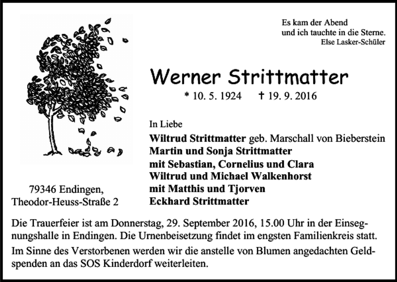 <p>Es kam der Abend<br />und ich tauchte in die Sterne.<br />Else Lasker-Schüler</p><p>Werner Strittmatter<br />* 10. 5. 1924</p><p> 19. 9. 2016</p><p>In Liebe</p><p>79346 Endingen,<br />Theodor-Heuss-Straße 2</p><p>Wiltrud Strittmatter geb. Marschall von Bieberstein<br />Martin und Sonja Strittmatter<br />mit Sebastian, Cornelius und Clara<br />Wiltrud und Michael Walkenhorst<br />mit Matthis und Tjorven<br />Eckhard Strittmatter</p><p>Die Trauerfeier ist am Donnerstag, 29. September 2016, 15.00 Uhr in der Einsegnungshalle in Endingen. Die Urnenbeisetzung findet im engsten Familienkreis statt.<br />Im Sinne des Verstorbenen werden wir die anstelle von Blumen angedachten Geldspenden an das SOS Kinderdorf weiterleiten.</p>