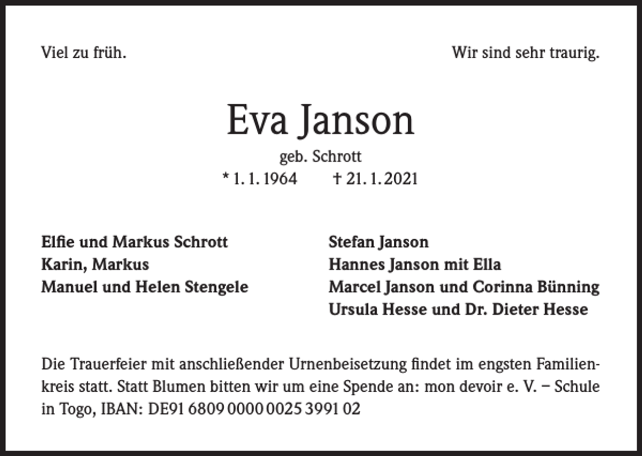 <p>Viel zu früh.</p><p>Wir sind sehr traurig.</p><p>Eva Janson<br />geb. Schrott<br />* 1. 1. 1964<br />† 21. 1. 2021<br />Elfie und Markus Schrott<br />Karin, Markus<br />Manuel und Helen Stengele</p><p>Stefan Janson<br />Hannes Janson mit Ella<br />Marcel Janson und Corinna Bünning<br />Ursula Hesse und Dr. Dieter Hesse</p><p>Die Trauerfeier mit anschließender Urnenbeisetzung findet im engsten Familienkreis statt. Statt Blumen bitten wir um eine Spende an: mon devoir e. V. – Schule<br />in Togo, IBAN: DE91 6809 0025 3991 02</p>