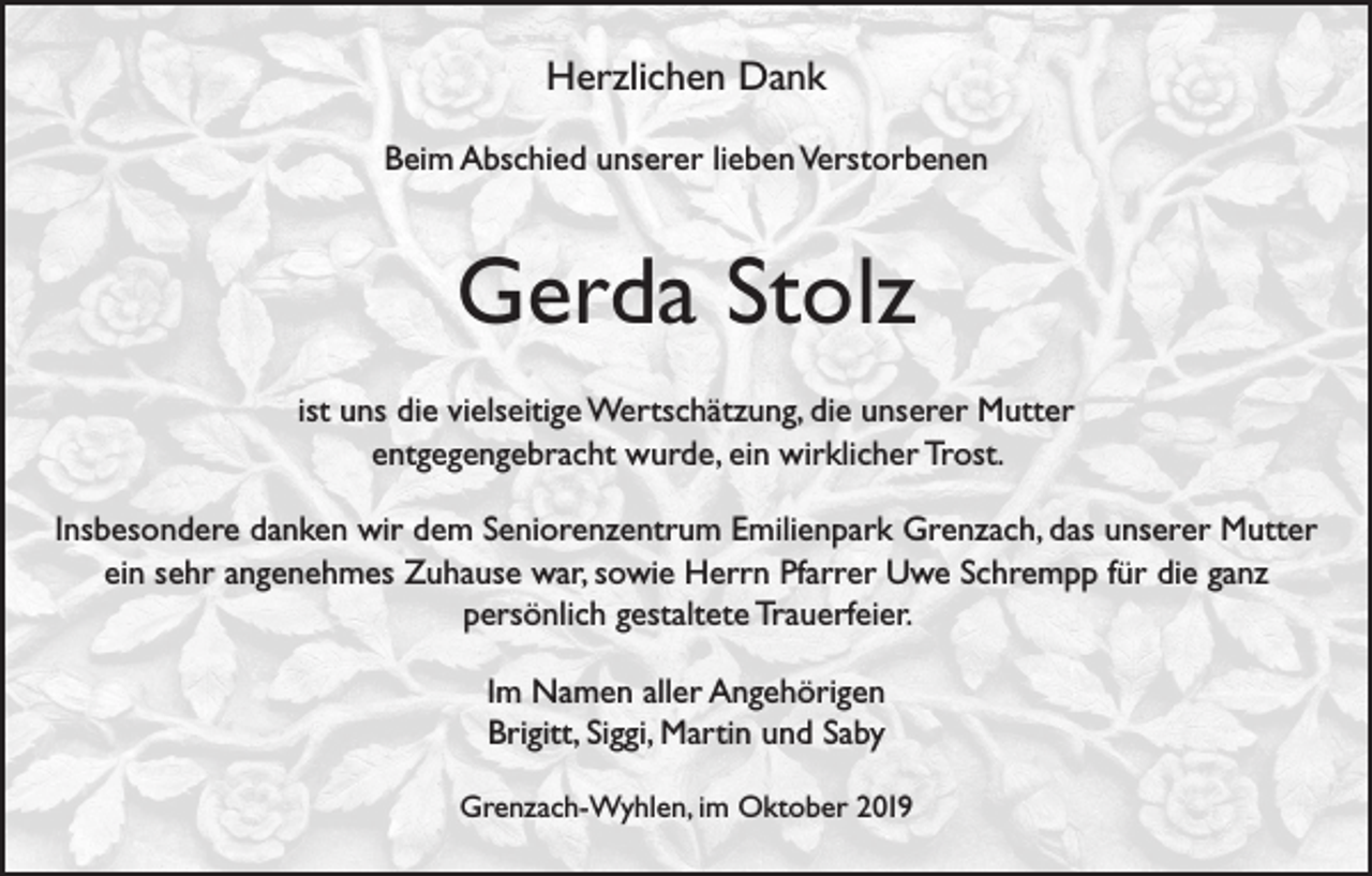 <p>Herzlichen Dank<br />Beim Abschied unserer lieben Verstorbenen</p><p>Gerda Stolz<br />ist uns die vielseitige Wertschätzung, die unserer Mutter<br />entgegengebracht wurde, ein wirklicher Trost.<br />Insbesondere danken wir dem Seniorenzentrum Emilienpark Grenzach, das unserer Mutter<br />ein sehr angenehmes Zuhause war, sowie Herrn Pfarrer Uwe Schrempp für die ganz<br />persönlich gestaltete Trauerfeier.<br />Im Namen aller Angehörigen<br />Brigitt, Siggi, Martin und Saby<br />Grenzach­-Wyhlen, im Oktober 2019</p>