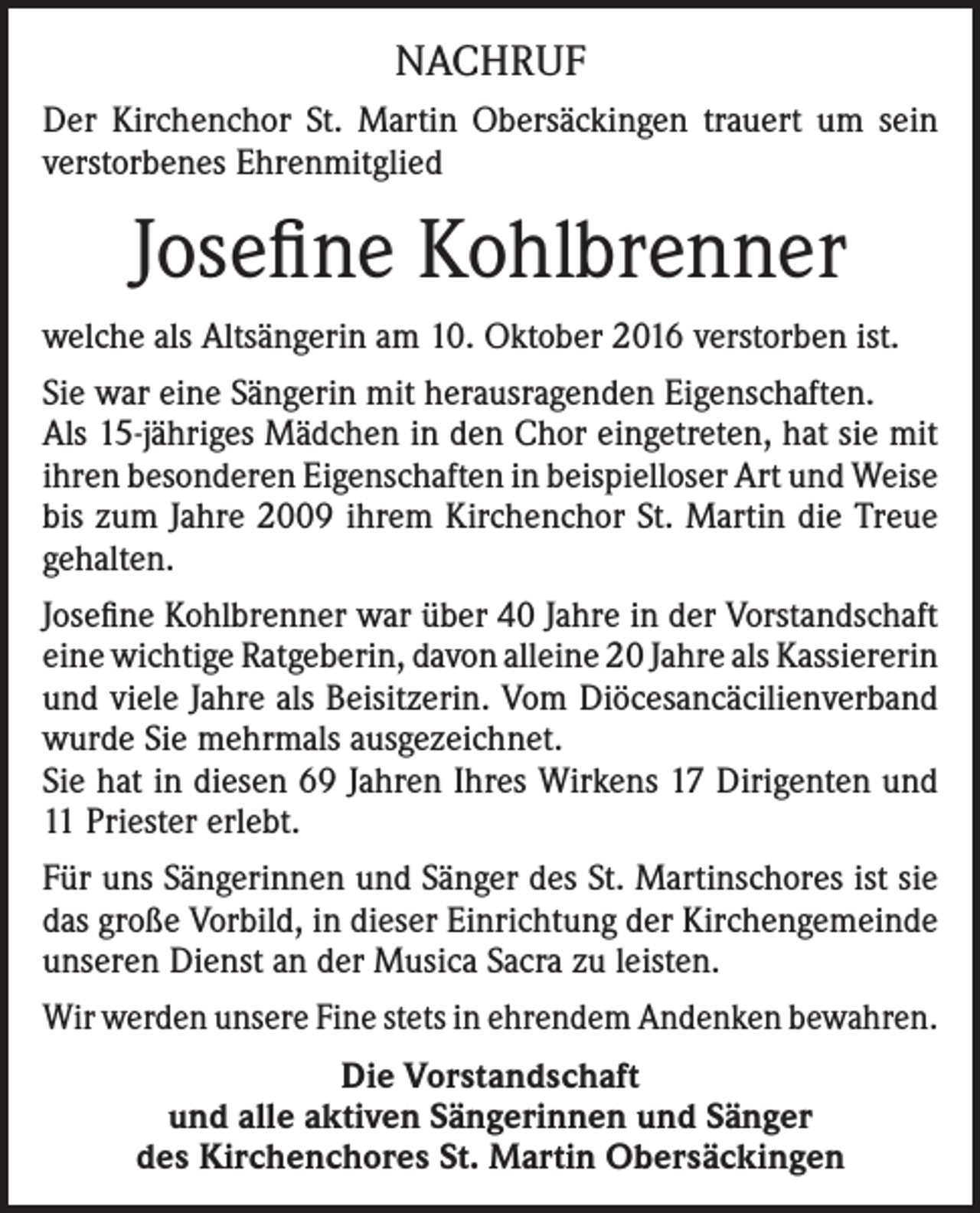 <p>NACHRUF<br />Der Kirchenchor St. Martin Obersäckingen trauert um sein<br />verstorbenes Ehrenmitglied</p><p>Josefine Kohlbrenner<br />welche als Altsängerin am 10. Oktober 2016 verstorben ist.<br />Sie war eine Sängerin mit herausragenden Eigenschaften.<br />Als 15-jähriges Mädchen in den Chor eingetreten, hat sie mit<br />ihren besonderen Eigenschaften in beispielloser Art und Weise<br />bis zum Jahre 2009 ihrem Kirchenchor St. Martin die Treue<br />gehalten.<br />Josefine Kohlbrenner war über 40 Jahre in der Vorstandschaft<br />eine wichtige Ratgeberin, davon alleine 20 Jahre als Kassiererin<br />und viele Jahre als Beisitzerin. Vom Diöcesancäcilienverband<br />wurde Sie mehrmals ausgezeichnet.<br />Sie hat in diesen 69 Jahren Ihres Wirkens 17 Dirigenten und<br />11 Priester erlebt.<br />Für uns Sängerinnen und Sänger des St. Martinschores ist sie<br />das große Vorbild, in dieser Einrichtung der Kirchengemeinde<br />unseren Dienst an der Musica Sacra zu leisten.<br />Wir werden unsere Fine stets in ehrendem Andenken bewahren.<br />Die Vorstandschaft<br />und alle aktiven Sängerinnen und Sänger<br />des Kirchenchores St. Martin Obersäckingen</p>