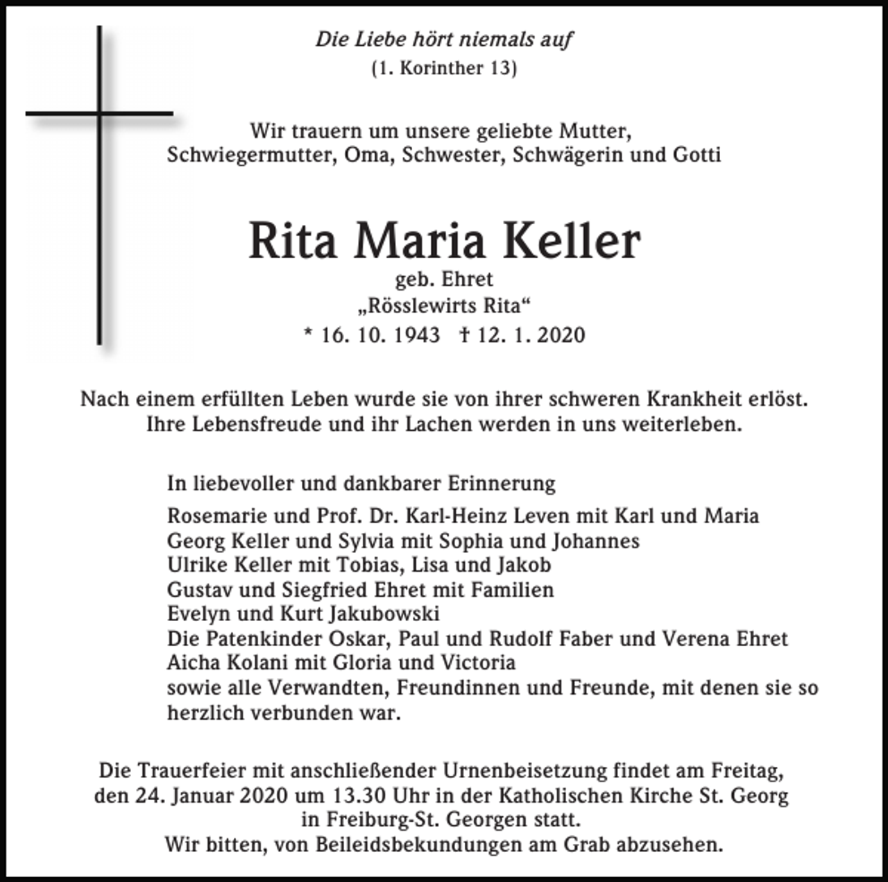 <p>Die Liebe hört niemals auf<br />(1. Korinther 13)</p><p>Wir trauern um unsere geliebte Mutter,<br />Schwiegermutter, Oma, Schwester, Schwägerin und Gotti</p><p>Rita Maria Keller<br />geb. Ehret<br />„Rösslewirts Rita“<br />* 16. 10. 1943 † 12. 1. 2020</p><p>Nach einem erfüllten Leben wurde sie von ihrer schweren Krankheit erlöst.<br />Ihre Lebensfreude und ihr Lachen werden in uns weiterleben.<br />In liebevoller und dankbarer Erinnerung<br />Rosemarie und Prof. Dr. Karl-Heinz Leven mit Karl und Maria<br />Georg Keller und Sylvia mit Sophia und Johannes<br />Ulrike Keller mit Tobias, Lisa und Jakob<br />Gustav und Siegfried Ehret mit Familien<br />Evelyn und Kurt Jakubowski<br />Die Patenkinder Oskar, Paul und Rudolf Faber und Verena Ehret<br />Aicha Kolani mit Gloria und Victoria<br />sowie alle Verwandten, Freundinnen und Freunde, mit denen sie so<br />herzlich verbunden war.<br />Die Trauerfeier mit anschließender Urnenbeisetzung findet am Freitag,<br />den 24. Januar 2020 um 13.30 Uhr in der Katholischen Kirche St. Georg<br />in Freiburg-St. Georgen statt.<br />Wir bitten, von Beileidsbekundungen am Grab abzusehen.</p>