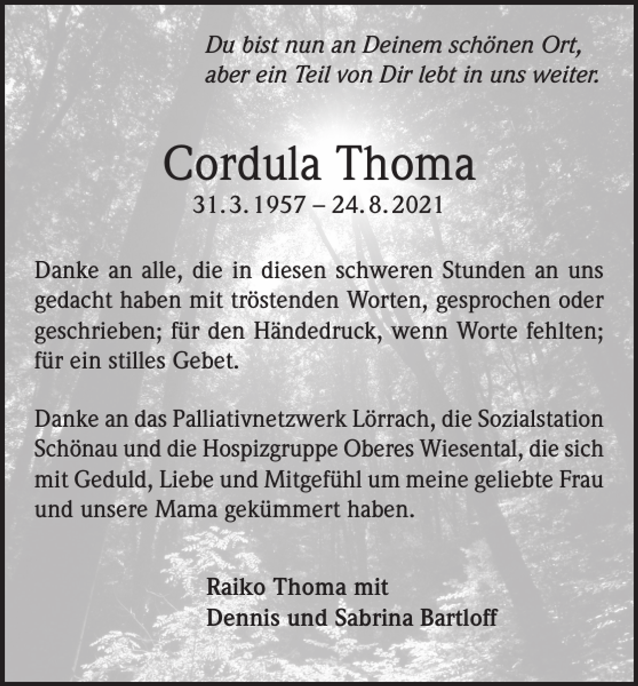 <p>Du bist nun an Deinem schönen Ort,<br />aber ein Teil von Dir lebt in uns weiter.</p><p>Cordula Thoma<br />31. 3. 1957 – 24. 8. 2021</p><p>Danke an alle, die in diesen schweren Stunden an uns<br />gedacht haben mit tröstenden Worten, gesprochen oder<br />geschrieben; für den Händedruck, wenn Worte fehlten;<br />für ein stilles Gebet.<br />Danke an das Palliativnetzwerk Lörrach, die Sozialstation<br />Schönau und die Hospizgruppe Oberes Wiesental, die sich<br />mit Geduld, Liebe und Mitgefühl um meine geliebte Frau<br />und unsere Mama gekümmert haben.<br />Raiko Thoma mit<br />Dennis und Sabrina Bartloff</p>