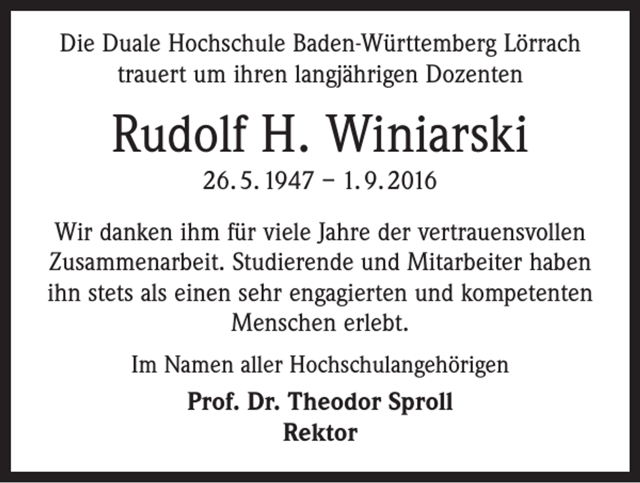 <p>Die Duale Hochschule Baden-Württemberg Lörrach<br />trauert um ihren langjährigen Dozenten</p><p>Rudolf H. Winiarski<br />26. 5. 1947 – 1. 9. 2016</p><p>Wir danken ihm für viele Jahre der vertrauensvollen<br />Zusammenarbeit. Studierende und Mitarbeiter haben<br />ihn stets als einen sehr engagierten und kompetenten<br />Menschen erlebt.<br />Im Namen aller Hochschulangehörigen<br />Prof. Dr. Theodor Sproll<br />Rektor</p>