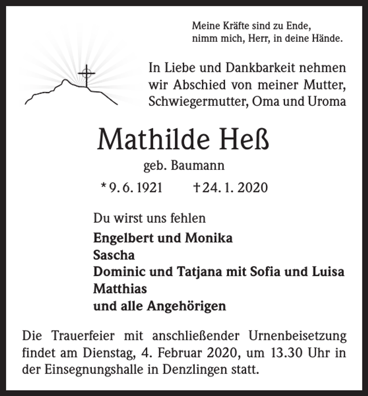 <p>Meine Kräfte sind zu Ende,<br />nimm mich, Herr, in deine Hände.</p><p>In Liebe und Dankbarkeit nehmen<br />wir Abschied von meiner Mutter,<br />Schwiegermutter, Oma und Uroma</p><p>Mathilde Heß<br />geb. Baumann</p><p>* 9. 6. 1921 † 24. 1. 2020<br />Du wirst uns fehlen<br />Engelbert und Monika<br />Sascha<br />Dominic und Tatjana mit Sofia und Luisa<br />Matthias<br />und alle Angehörigen<br />Die Trauerfeier mit anschließender Urnenbeisetzung<br />­findet am Dienstag, 4. Februar 2020, um 13.30 Uhr in<br />der Einsegnungshalle in Denzlingen statt.</p>