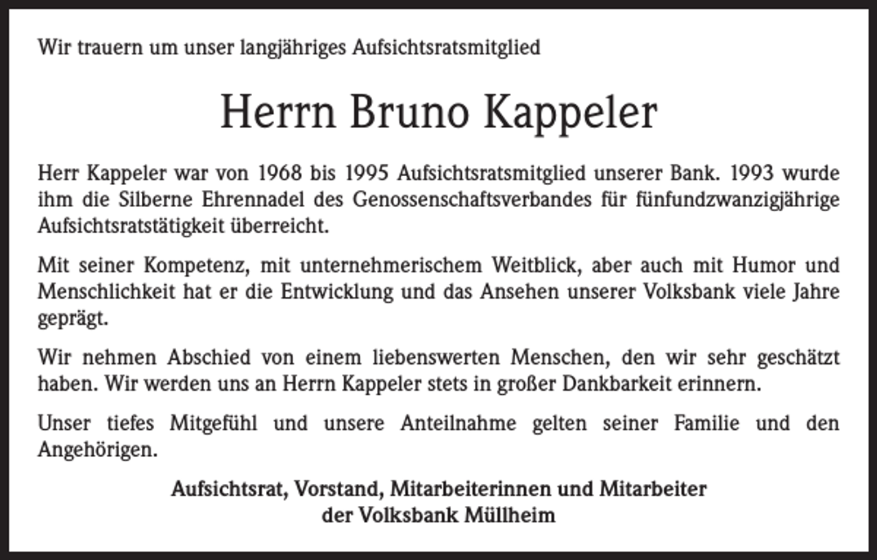 <p>Wir trauern um unser langjähriges Aufsichtsratsmitglied</p><p>Herrn Bruno Kappeler<br />Herr Kappeler war von 1968 bis 1995 Aufsichtsratsmitglied unserer Bank. 1993 wurde<br />ihm die Silberne Ehrennadel des Genossenschaftsverbandes für fünfundzwanzigjährige<br />Aufsichtsratstätigkeit überreicht.<br />Mit seiner Kompetenz, mit unternehmerischem Weitblick, aber auch mit Humor und<br />Menschlichkeit hat er die Entwicklung und das Ansehen unserer Volksbank viele Jahre<br />geprägt.<br />Wir nehmen Abschied von einem liebenswerten Menschen, den wir sehr geschätzt<br />haben. Wir werden uns an Herrn Kappeler stets in großer Dankbarkeit erinnern.<br />Unser tiefes Mitgefühl und unsere Anteilnahme gelten seiner Familie und den<br />Angehörigen.<br />Aufsichtsrat, Vorstand, Mitarbeiterinnen und Mitarbeiter<br />der Volksbank Müllheim</p>