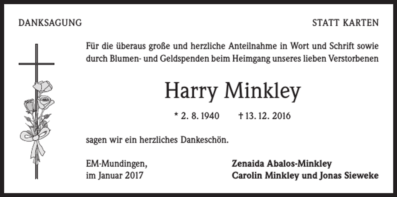 <p>DANKSAGUNG</p><p>STATT KARTEN<br />Für die überaus große und herzliche Anteilnahme in Wort und Schrift sowie<br />durch Blumen- und Geldspenden beim Heimgang unseres lieben Verstorbenen</p><p>Harry Minkley<br />* 2. 8. 1940 † 13. 12. 2016<br />sagen wir ein herzliches Dankeschön.<br />EM-Mundingen,<br />im Januar 2017</p><p>Zenaida Abalos-Minkley<br />Carolin Minkley und Jonas Sieweke</p>