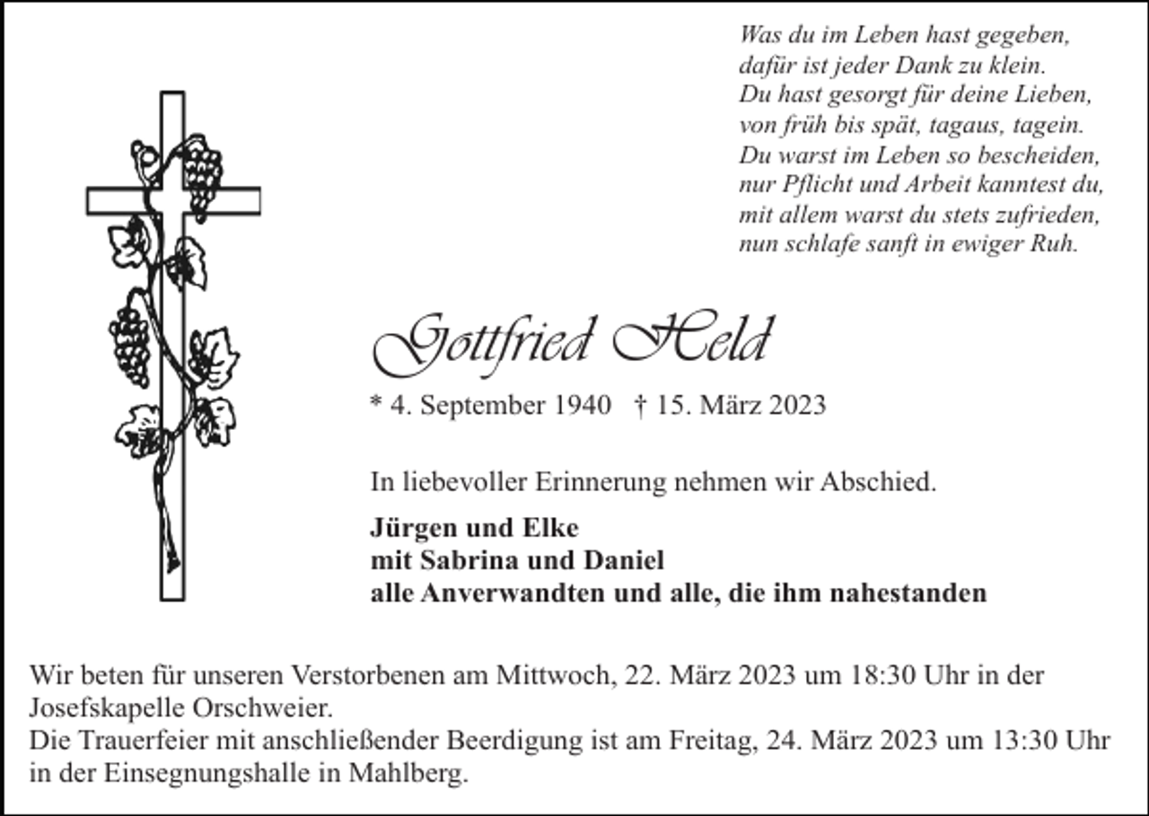 <p>Was du im Leben hast gegeben,<br />dafür ist jeder Dank zu klein.<br />Du hast gesorgt für deine Lieben,<br />von früh bis spät, tagaus, tagein.<br />Du warst im Leben so bescheiden,<br />nur Pflicht und Arbeit kanntest du,<br />mit allem warst du stets zufrieden,<br />nun schlafe sanft in ewiger Ruh.</p><p>Gottfried Held<br />* 4. September 1940 † 15. März 2023<br />In liebevoller Erinnerung nehmen wir Abschied.<br />Jürgen und Elke<br />mit Sabrina und Daniel<br />alle Anverwandten und alle, die ihm nahestanden<br />Wir beten für unseren Verstorbenen am Mittwoch, 22. März 2023 um 18:30 Uhr in der<br />Josefskapelle Orschweier.<br />Die Trauerfeier mit anschließender Beerdigung ist am Freitag, 24. März 2023 um 13:30 Uhr<br />in der Einsegnungshalle in Mahlberg.</p>