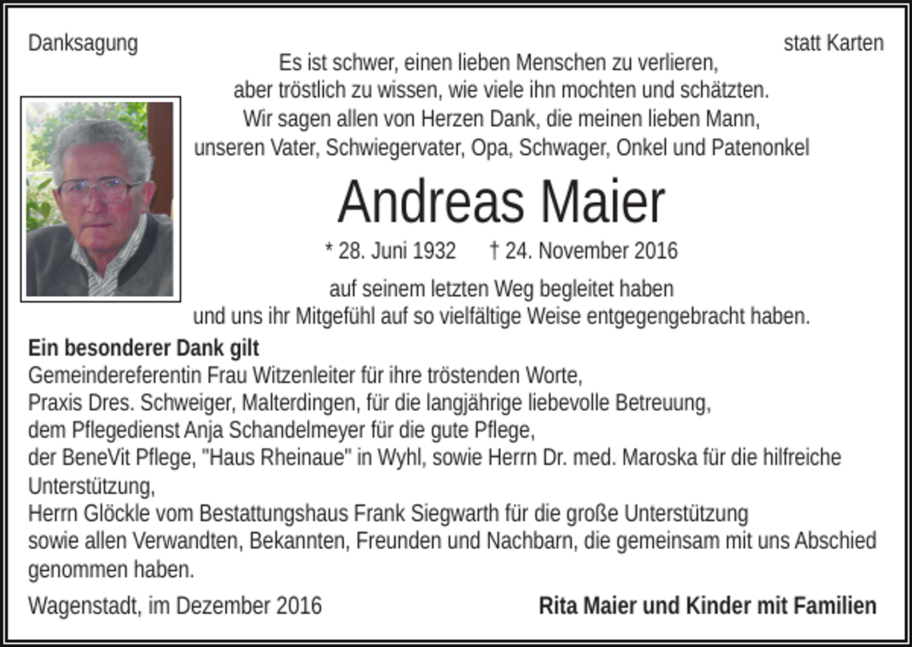 <p>Danksagung</p><p>statt Karten<br />Es ist schwer, einen lieben Menschen zu verlieren,<br />aber tröstlich zu wissen, wie viele ihn mochten und schätzten.<br />Wir sagen allen von Herzen Dank, die meinen lieben Mann,<br />unseren Vater, Schwiegervater, Opa, Schwager, Onkel und Patenonkel</p><p>Andreas Maier<br />* 28. Juni 1932</p><p>† 24. November 2016</p><p>auf seinem letzten Weg begleitet haben<br />und uns ihr Mitgefühl auf so vielfältige Weise entgegengebracht haben.<br />Ein besonderer Dank gilt<br />Gemeindereferentin Frau Witzenleiter für ihre tröstenden Worte,<br />Praxis Dres. Schweiger, Malterdingen, für die langjährige liebevolle Betreuung,<br />dem Pflegedienst Anja Schandelmeyer für die gute Pflege,<br />der BeneVit Pflege, "Haus Rheinaue" in Wyhl, sowie Herrn Dr. med. Maroska für die hilfreiche<br />Unterstützung,<br />Herrn Glöckle vom Bestattungshaus Frank Siegwarth für die große Unterstützung<br />sowie allen Verwandten, Bekannten, Freunden und Nachbarn, die gemeinsam mit uns Abschied<br />genommen haben.</p><p>Wagenstadt, im Dezember 2016</p><p>Rita Maier und Kinder mit Familien</p>