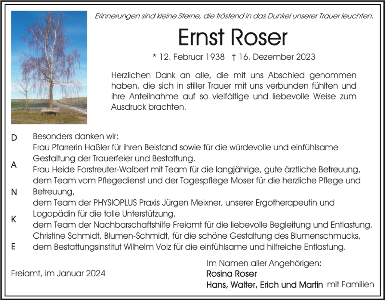 <p>Erinnerungen sind kleine Sterne, die tröstend in das Dunkel unserer Trauer leuchten.</p><p>* 12. Februar 1938 † 16. Dezember 2023<br />Herzlichen Dank an alle, die mit uns Abschied genommen<br />haben, die sich in stiller Trauer mit uns verbunden fühlten und<br />ihre Anteilnahme auf so vielfältige und liebevolle Weise zum<br />Ausdruck brachten.<br />Besonders danken wir:<br />Frau Pfarrerin Haßler für ihren Beistand sowie für die würdevolle und einfühlsame<br />Gestaltung der Trauerfeier und Bestattung.<br />Frau Heide Forstreuter-Walbert mit Team für die langjährige, gute ärztliche Betreuung,<br />dem Team vom Pflegedienst und der Tagespflege Moser für die herzliche Pflege und<br />Betreuung,<br />dem Team der PHYSIOPLUS Praxis Jürgen Meixner, unserer Ergotherapeutin und<br />Logopädin für die tolle Unterstützung,<br />dem Team der Nachbarschaftshilfe Freiamt für die liebevolle Begleitung und Entlastung,<br />Christine Schmidt, Blumen-Schmidt, für die schöne Gestaltung des Blumenschmucks,<br />dem Bestattungsinstitut Wilhelm Volz für die einfühlsame und hilfreiche Entlastung.<br />Freiamt, im Januar 2024</p><p>Im Namen aller Angehörigen:<br />mit Familien</p>
