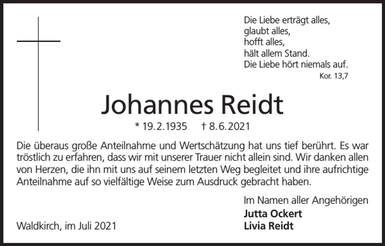 <p>Die Liebe erträgt alles,<br />glaubt alles,<br />hofft alles,<br />hält allem Stand.<br />Die Liebe hört niemals auf.<br />Kor. 13,7</p><p>Johannes Reidt<br />* 19.2.1935</p><p>† 8.6.2021</p><p>Die überaus große Anteilnahme und Wertschätzung hat uns tief berührt. Es war<br />tröstlich zu erfahren, dass wir mit unserer Trauer nicht allein sind. Wir danken allen<br />von Herzen, die ihn mit uns auf seinem letzten Weg begleitet und ihre aufrichtige<br />Anteilnahme auf so vielfältige Weise zum Ausdruck gebracht haben.</p><p>Waldkirch, im Juli 2021</p><p>Im Namen aller Angehörigen<br />Jutta Ockert<br />Livia Reidt</p>