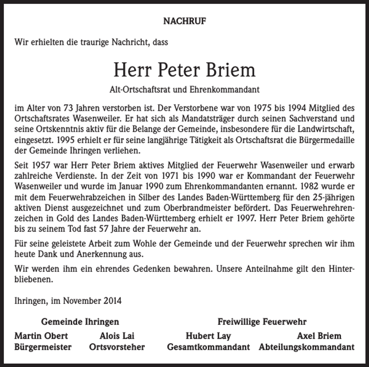 <p>NACHRUF<br />Wir erhielten die traurige Nachricht, dass</p><p>Herr Peter Briem<br />Alt-Ortschaftsrat und Ehrenkommandant<br />im Alter von 73 Jahren verstorben ist. Der Verstorbene war von 1975 bis 1994 Mitglied des<br />Ortschaftsrates ­Wasen­weiler. Er hat sich als Mandatsträger durch seinen Sach­verstand und<br />seine Ortskenntnis aktiv für die Belange der Gemeinde, insbesondere für die Landwirtschaft,<br />ein­gesetzt. 1995 erhielt er für seine langjährige Tätigkeit als Ortschaftsrat die Bürgermedaille<br />der Gemeinde Ihringen verliehen.<br />Seit 1957 war Herr Peter Briem aktives Mitglied der Feuer­wehr Wasenweiler und erwarb<br />zahlreiche Ver­dienste. In der Zeit von 1971 bis 1990 war er Kommandant der Feuerwehr<br />Wasenweiler und wurde im Januar 1990 zum Ehrenkommandanten ernannt. 1982 wurde er<br />mit dem Feuerwehrabzeichen in Silber des Landes Baden-Württemberg für den 25-jährigen<br />aktiven Dienst ausgezeichnet und zum Oberbrandmeister befördert. Das Feuerwehrehren­<br />zeichen in Gold des Landes Baden-Württemberg erhielt er 1997. Herr Peter Briem gehörte<br />bis zu seinem Tod fast 57 Jahre der Feuerwehr an.<br />Für seine geleistete Arbeit zum Wohle der Gemeinde und der Feuerwehr sprechen wir ihm<br />heute Dank und Anerkennung aus.<br />Wir werden ihm ein ehrendes Gedenken bewahren. ­Unsere Anteilnahme gilt den Hinter­<br />bliebenen.<br />Ihringen, im November 2014</p><p>Gemeinde Ihringen</p><p>Martin Obert<br />Bürgermeister</p><p>Alois Lai<br />Ortsvorsteher</p><p>Freiwillige Feuerwehr<br />Hubert Lay<br />Axel Briem<br />Gesamtkommandant Abteilungskommandant</p>