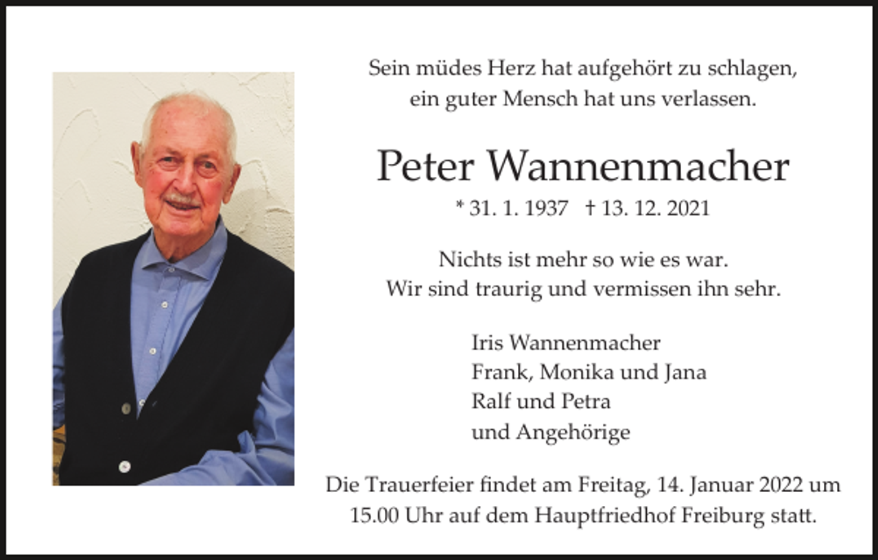 <p>Sein müdes Herz hat aufgehört zu schlagen,<br />ein guter Mensch hat uns verlassen.</p><p>Peter Wannenmacher<br />* 31. 1. 1937 † 13. 12. 2021<br />Nichts ist mehr so wie es war.<br />Wir sind traurig und vermissen ihn sehr.<br />Iris Wannenmacher<br />Frank, Monika und Jana<br />Ralf und Petra<br />und Angehörige<br />Die Trauerfeier ﬁndet am Freitag, 14. Januar 2022 um<br />15.00 Uhr auf dem Hauptfriedhof Freiburg sta�.</p>