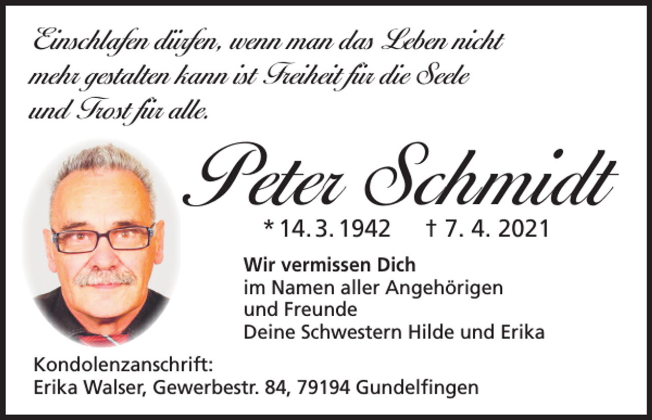 <p>Einschlafen dürfen, wenn man das Leben nicht<br />mehr gestalten kann ist Freiheit für die Seele<br />und Trost für alle.</p><p>Peter Schmidt<br />* 14. 3. 1942</p><p>† 7. 4. 2021</p><p>Wir vermissen Dich<br />im Namen aller Angehörigen<br />und Freunde<br />Deine Schwestern Hilde und Erika<br />Kondolenzanschrift:<br />Erika Walser, Gewerbestr. 84, 79194 Gundelfingen</p>