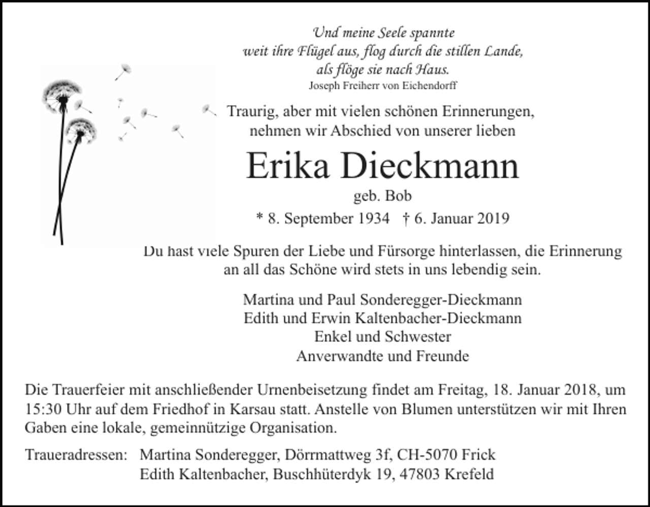 <p>Und meine Seele spannte<br />weit ihre Flügel aus, flog durch die stillen Lande,<br />als flöge sie nach Haus.<br />Joseph Freiherr von Eichendorff</p><p>Traurig, aber mit vielen schönen Erinnerungen,<br />nehmen wir Abschied von unserer lieben</p><p>Erika Dieckmann<br />geb. Bob<br />* 8. September 1934 † 6. Januar 2019</p><p>Du hast viele Spuren der Liebe und Fürsorge hinterlassen, die Erinnerung<br />an all das Schöne wird stets in uns lebendig sein.<br />Martina und Paul Sonderegger-Dieckmann<br />Edith und Erwin Kaltenbacher-Dieckmann<br />Enkel und Schwester<br />Anverwandte und Freunde<br />Die Trauerfeier mit anschließender Urnenbeisetzung findet am Freitag, 18. Januar 2018, um<br />15:30 Uhr auf dem Friedhof in Karsau statt. Anstelle von Blumen unterstützen wir mit Ihren<br />Gaben eine lokale, gemeinnützige Organisation.<br />Traueradressen: Martina Sonderegger, Dörrmattweg 3f, CH-5070 Frick<br />Edith Kaltenbacher, Buschhüterdyk 19, 47803 Krefeld</p>