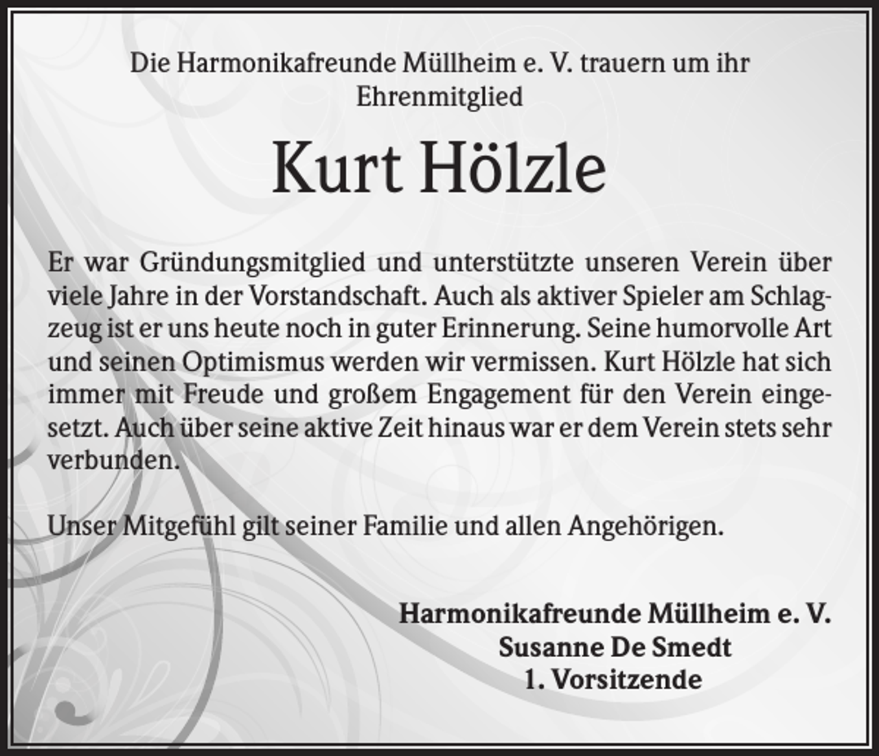<p>Die Harmonikafreunde Müllheim e. V. trauern um ihr<br />Ehrenmitglied</p><p>Kurt Hölzle<br />Er war Gründungsmitglied und unterstützte unseren Verein über<br />viele Jahre in der Vorstandschaft. Auch als aktiver Spieler am Schlagzeug ist er uns heute noch in guter Erinnerung. Seine humorvolle Art<br />und seinen Optimismus werden wir vermissen. Kurt Hölzle hat sich<br />immer mit Freude und großem Engagement für den Verein eingesetzt. Auch über seine aktive Zeit hinaus war er dem Verein stets sehr<br />verbunden.<br />Unser Mitgefühl gilt seiner Familie und allen Angehörigen.<br />Harmonikafreunde Müllheim e. V.<br />Susanne De Smedt<br />1. Vorsitzende</p>