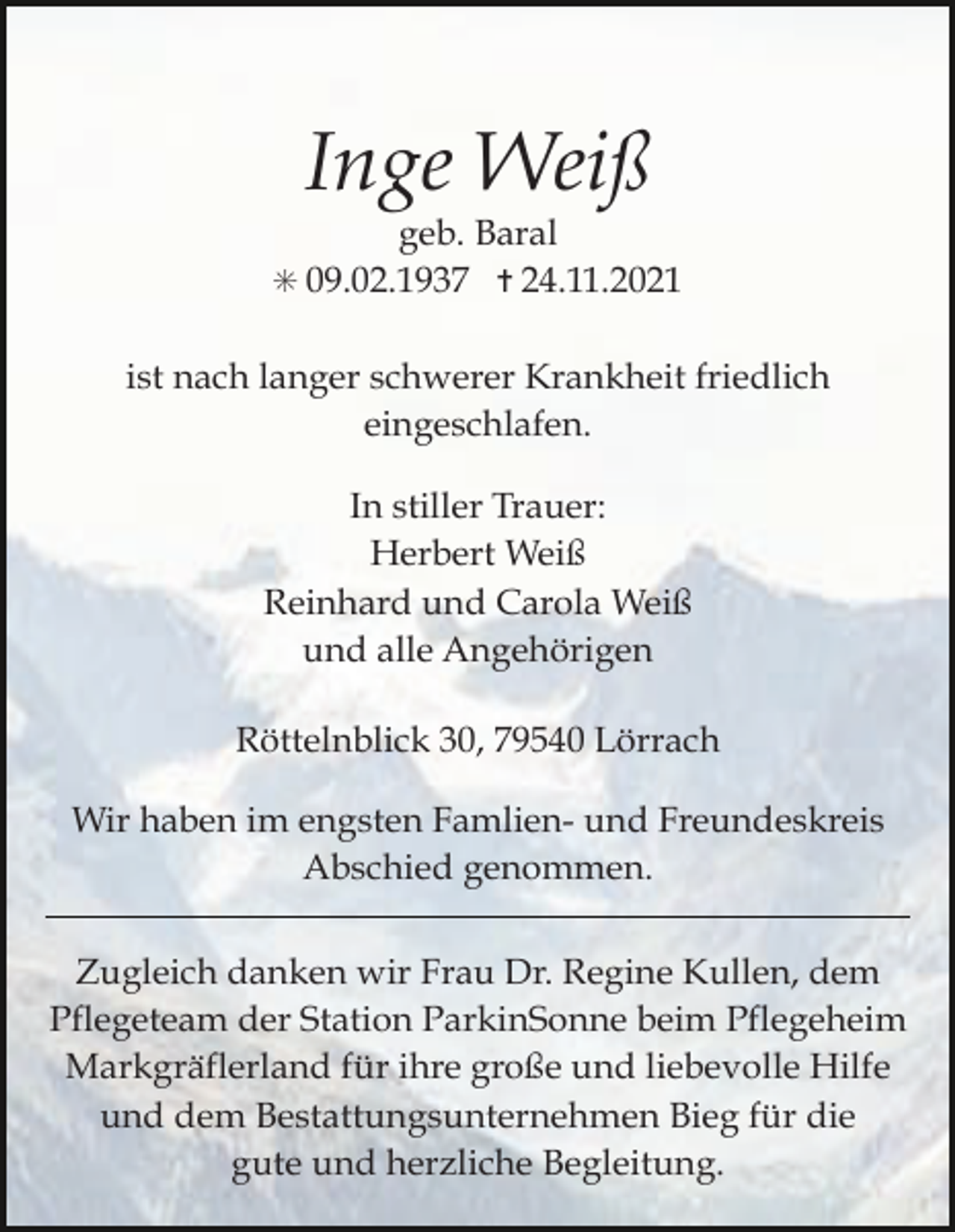<p>Inge Weiß<br />geb. Baral<br />! 09.02.1937 " 24.11.2021<br />ist nach langer schwerer Krankheit friedlich<br />eingeschlafen.<br />In stiller Trauer:<br />Herbert Weiß<br />Reinhard und Carola Weiß<br />und alle Angehörigen<br />Röttelnblick 30, 79540 Lörrach<br />Wir haben im engsten Famlien- und Freundeskreis<br />Abschied genommen.<br />Zugleich danken wir Frau Dr. Regine Kullen, dem<br />Pflegeteam der Station ParkinSonne beim Pflegeheim<br />Markgräflerland für ihre große und liebevolle Hilfe<br />und dem Bestattungsunternehmen Bieg für die<br />gute und herzliche Begleitung.</p>