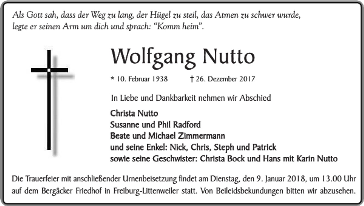 <p>Als Gott sah, dass der Weg zu lang, der Hügel zu steil, das Atmen zu schwer wurde,<br />legte er seinen Arm um dich und sprach: “Komm heim”.</p><p>Wolfgang Nutto</p><p>* 10. Februar 1938</p><p>26. Dezember 2017</p><p>In Liebe und Dankbarkeit nehmen wir Abschied<br />Christa Nutto<br />Susanne und Phil Radford<br />Beate und Michael Zimmermann<br />und seine Enkel: Nick, Chris, Steph und Patrick<br />sowie seine Geschwister: Christa Bock und Hans mit Karin Nutto<br />Die Trauerfeier mit anschließender Urnenbeisetzung findet am Dienstag, den 9. Januar 2018, um 13.00 Uhr<br />auf dem Bergäcker Friedhof in Freiburg-Littenweiler statt. Von Beileidsbekundungen bitten wir abzusehen.</p>