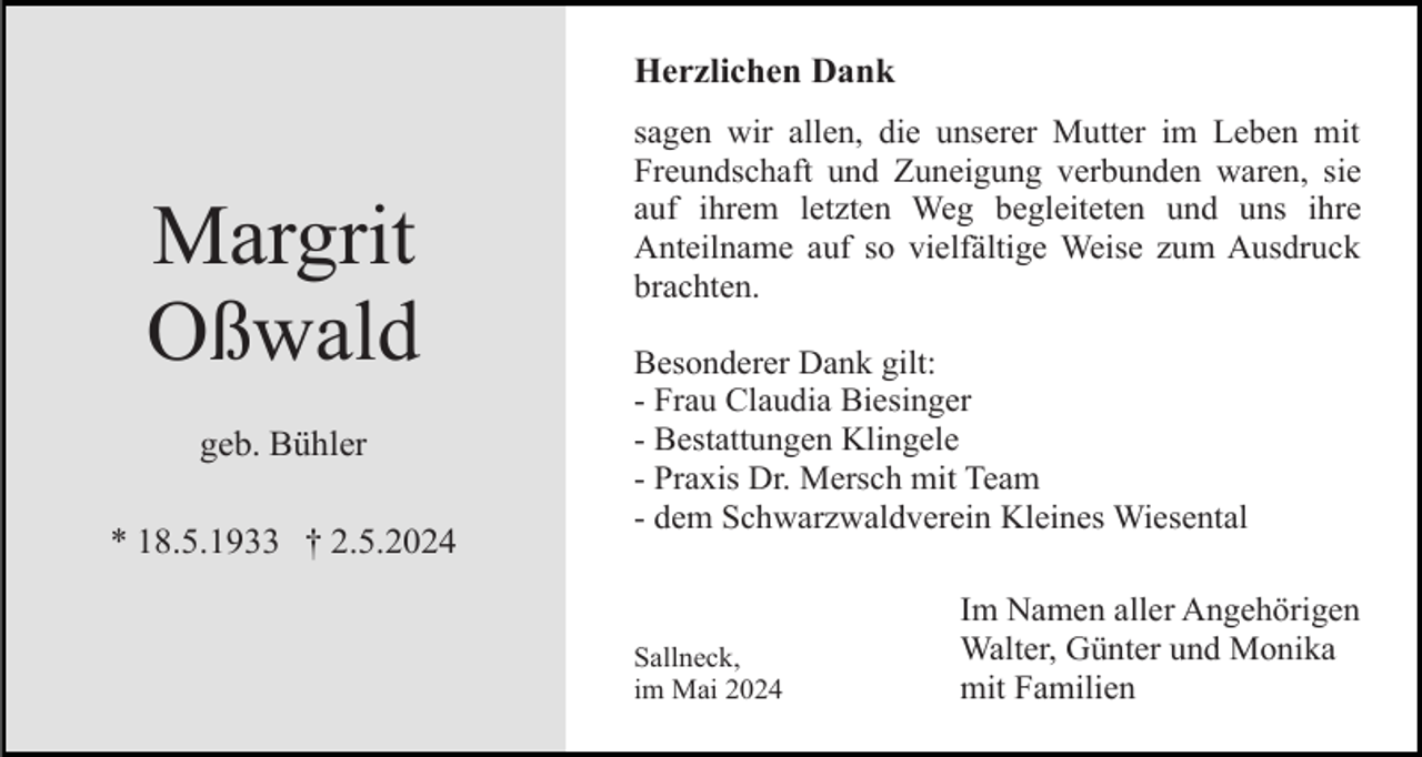 <p>Herzlichen Dank</p><p>Margrit<br />Oßwald<br />geb. Bühler<br />* 18.5.1933 † 2.5.2024</p><p>sagen wir allen, die unserer Mutter im Leben mit<br />Freundschaft und Zuneigung verbunden waren, sie<br />auf ihrem letzten Weg begleiteten und uns ihre<br />Anteilname auf so vielfältige Weise zum Ausdruck<br />brachten.<br />Besonderer Dank gilt:<br />- Frau Claudia Biesinger<br />- Bestattungen Klingele<br />- Praxis Dr. Mersch mit Team<br />- dem Schwarzwaldverein Kleines Wiesental</p><p>Sallneck,<br />im Mai 2024</p><p>Im Namen aller Angehörigen<br />Walter, Günter und Monika<br />mit Familien</p>
