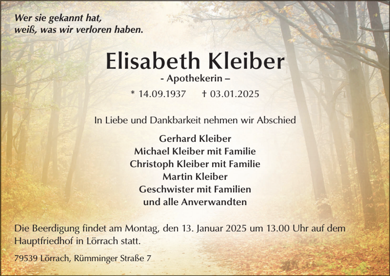 <p>Wer sie gekannt hat,<br />weiß, was wir verloren haben.</p><p>Elisabeth Kleiber<br />- Apothekerin –</p><p>* 14.09.1937</p><p>† 03.01.2025</p><p>In Liebe und Dankbarkeit nehmen wir Abschied<br />Gerhard Kleiber<br />Michael Kleiber mit Familie<br />Christoph Kleiber mit Familie<br />Martin Kleiber<br />Geschwister mit Familien<br />und alle Anverwandten<br />Die Beerdigung findet am Montag, den 13. Januar 2025 um 13.00 Uhr auf dem<br />Hauptfriedhof in Lörrach statt.<br />79539 Lörrach, Rümminger Straße 7</p>
