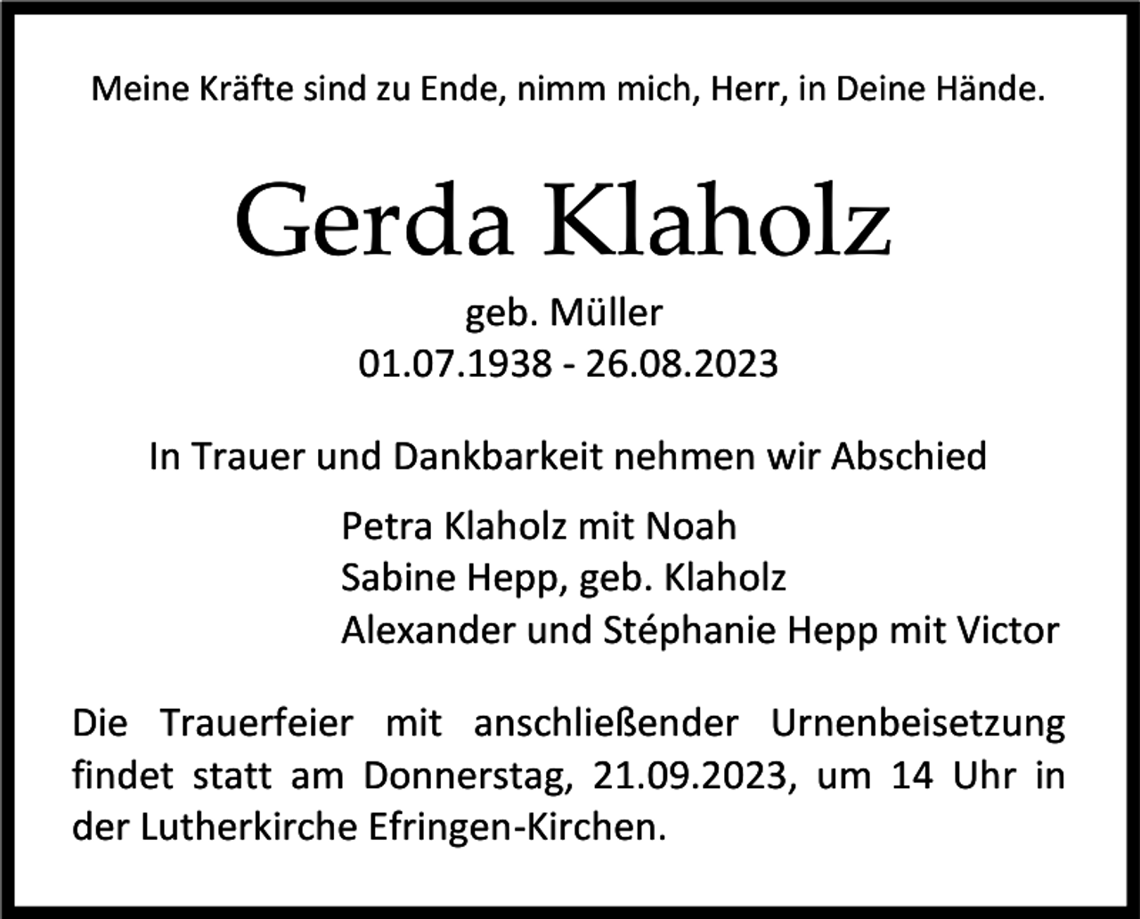 <p>Meine Kräfte sind zu Ende, nimm mich, Herr, in Deine Hände.</p><p>Gerda Klaholz<br />geb. Müller<br />01.07.1938 - 26.08.2023<br />In Trauer und Dankbarkeit nehmen wir Abschied<br />Petra Klaholz mit Noah<br />Sabine Hepp, geb. Klaholz<br />Alexander und Stéphanie Hepp mit Victor<br />Die Trauerfeier mit anschließender Urnenbeisetzung<br />findet statt am Donnerstag, 21.09.2023, um 14 Uhr in<br />der Lutherkirche Efringen-Kirchen.</p>