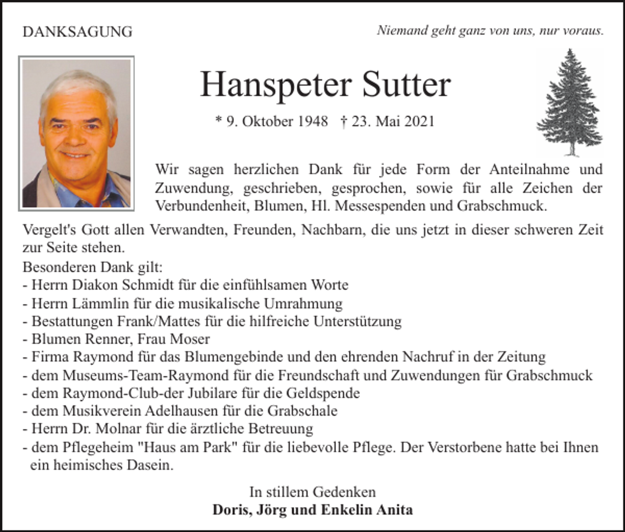 <p>DANKSAGUNG</p><p>Niemand geht ganz von uns, nur voraus.</p><p>Hanspeter Sutter<br />* 9. Oktober 1948 † 23. Mai 2021<br />Wir sagen herzlichen Dank für jede Form der Anteilnahme und<br />Zuwendung, geschrieben, gesprochen, sowie für alle Zeichen der<br />Verbundenheit, Blumen, Hl. Messespenden und Grabschmuck.<br />Vergelt's Gott allen Verwandten, Freunden, Nachbarn, die uns jetzt in dieser schweren Zeit<br />zur Seite stehen.<br />Besonderen Dank gilt:<br />- Herrn Diakon Schmidt für die einfühlsamen Worte<br />- Herrn Lämmlin für die musikalische Umrahmung<br />- Bestattungen Frank/Mattes für die hilfreiche Unterstützung<br />- Blumen Renner, Frau Moser<br />- Firma Raymond für das Blumengebinde und den ehrenden Nachruf in der Zeitung<br />- dem Museums-Team-Raymond für die Freundschaft und Zuwendungen für Grabschmuck<br />- dem Raymond-Club-der Jubilare für die Geldspende<br />- dem Musikverein Adelhausen für die Grabschale<br />- Herrn Dr. Molnar für die ärztliche Betreuung<br />- dem Pflegeheim "Haus am Park" für die liebevolle Pflege. Der Verstorbene hatte bei Ihnen<br />ein heimisches Dasein.<br />In stillem Gedenken<br />Doris, Jörg und Enkelin Anita</p>