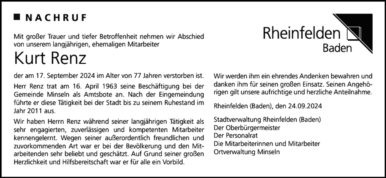 <p>NACHRUF<br />Mit großer Trauer und tiefer Betroffenheit nehmen wir Abschied<br />von unserem langjährigen, ehemaligen Mitarbeiter</p><p>Kurt Renz<br />der am 17. September 2024 im Alter von 77 Jahren verstorben ist.<br />Herr Renz trat am 16. April 1963 seine Beschäftigung bei der<br />Gemeinde Minseln als Amtsbote an. Nach der Eingemeindung<br />führte er diese Tätigkeit bei der Stadt bis zu seinem Ruhestand im<br />Jahr 2011 aus.<br />Wir haben Herrn Renz während seiner langjährigen Tätigkeit als<br />sehr engagierten, zuverlässigen und kompetenten Mitarbeiter<br />kennengelernt. Wegen seiner außerordentlich freundlichen und<br />zuvorkommenden Art war er bei der Bevölkerung und den Mitarbeitenden sehr beliebt und geschätzt. Auf Grund seiner großen<br />Herzlichkeit und Hilfsbereitschaft war er für alle ein Vorbild.</p><p>Wir werden ihm ein ehrendes Andenken bewahren und<br />danken ihm für seinen großen Einsatz. Seinen Angehörigen gilt unsere aufrichtige und herzliche Anteilnahme.<br />Rheinfelden (Baden), den 24.09.2024<br />Stadtverwaltung Rheinfelden (Baden)<br />Der Oberbürgermeister<br />Der Personalrat<br />Die Mitarbeiterinnen und Mitarbeiter<br />Ortverwaltung Minseln</p>