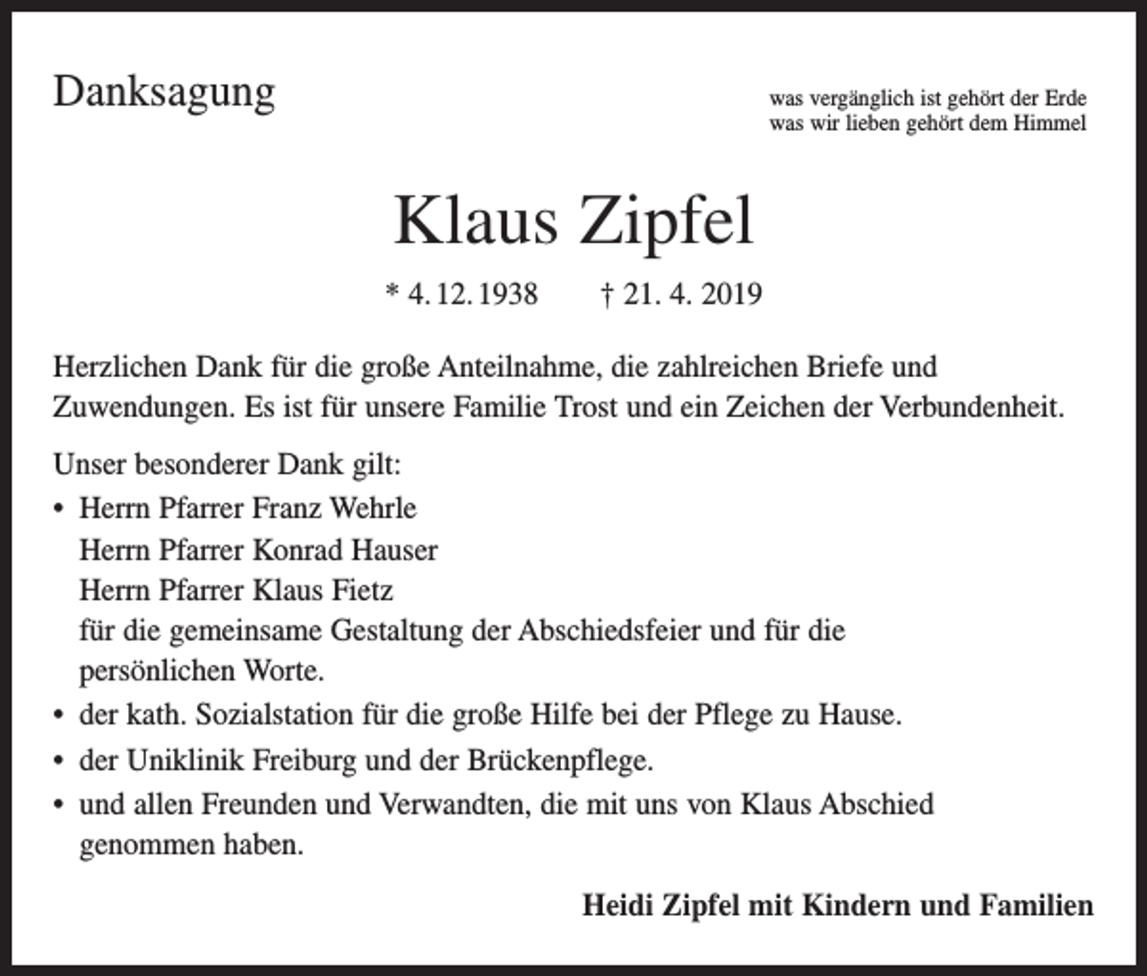 <p>Danksagung<br />was vergänglich ist gehört der Erde<br />was wir lieben gehört dem Himmel</p><p>Klaus Zipfel<br />* 4. 12. 1938 † 21. 4. 2019<br />Herzlichen Dank für die große Anteilnahme, die zahlreichen Briefe und<br />Zuwendungen. Es ist für unsere Familie Trost und ein Zeichen der Verbundenheit.<br />Unser besonderer Dank gilt:<br />• Herrn Pfarrer Franz Wehrle<br />Herrn Pfarrer Konrad Hauser<br />Herrn Pfarrer Klaus Fietz<br />für die gemeinsame Gestaltung der Abschiedsfeier und für die<br />persönlichen Worte.<br />• der kath. Sozialstation für die große Hilfe bei der Pflege zu Hause.<br />• der Uniklinik Freiburg und der Brückenpflege.<br />• und allen Freunden und Verwandten, die mit uns von Klaus Abschied<br />genommen haben.<br />Heidi Zipfel mit Kindern und Familien</p>