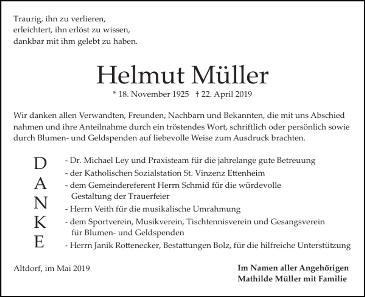 <p>Traurig, ihn zu verlieren,<br />erleichtert, ihn erlöst zu wissen,<br />dankbar mit ihm gelebt zu haben.</p><p>Helmut Müller<br />* 18. November 1925 † 22. April 2019<br />Wir danken allen Verwandten, Freunden, Nachbarn und Bekannten, die mit uns Abschied<br />nahmen und ihre Anteilnahme durch ein tröstendes Wort, schriftlich oder persönlich sowie<br />durch Blumen­ und Geldspenden auf liebevolle Weise zum Ausdruck brachten.</p><p>D<br />A<br />N<br />K<br />E</p><p>­ Dr. Michael Ley und Praxisteam für die jahrelange gute Betreuung<br />­ der Katholischen Sozialstation St. Vinzenz E�enheim<br />­ dem Gemeindereferent Herrn Schmid für die würdevolle<br />Gestaltung der Trauerfeier<br />­ Herrn Veith für die musikalische Umrahmung<br />­ dem Sportverein, Musikverein, Tischtennisverein und Gesangsverein<br />für Blumen­ und Geldspenden<br />­ Herrn Janik Ro�enecker, Besta�ungen Bolz, für die hilfreiche Unterstü�ung</p><p>Altdorf, im Mai 2019</p><p>Im Namen aller Angehörigen<br />Mathilde Müller mit Familie</p>