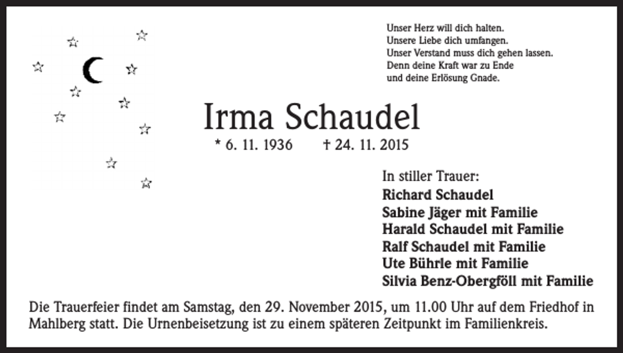 <p>Unser Herz will dich halten.<br />Unsere Liebe dich umfangen.<br />Unser Verstand muss dich gehen lassen.<br />Denn deine Kraft war zu Ende<br />und deine Erlösung Gnade.</p><p>Irma Schaudel<br />* 6. 11. 1936 † 24. 11. 2015</p><p>In stiller Trauer:<br />Richard Schaudel<br />Sabine Jäger mit Familie<br />Harald Schaudel mit Familie<br />Ralf Schaudel mit Familie<br />Ute Bührle mit Familie<br />Silvia Benz-Obergföll mit Familie<br />Die Trauerfeier findet am Samstag, den 29. November 2015, um 11.00 Uhr auf dem Friedhof in<br />Mahlberg statt. Die Urnenbeisetzung ist zu einem späteren Zeitpunkt im Familienkreis.</p>