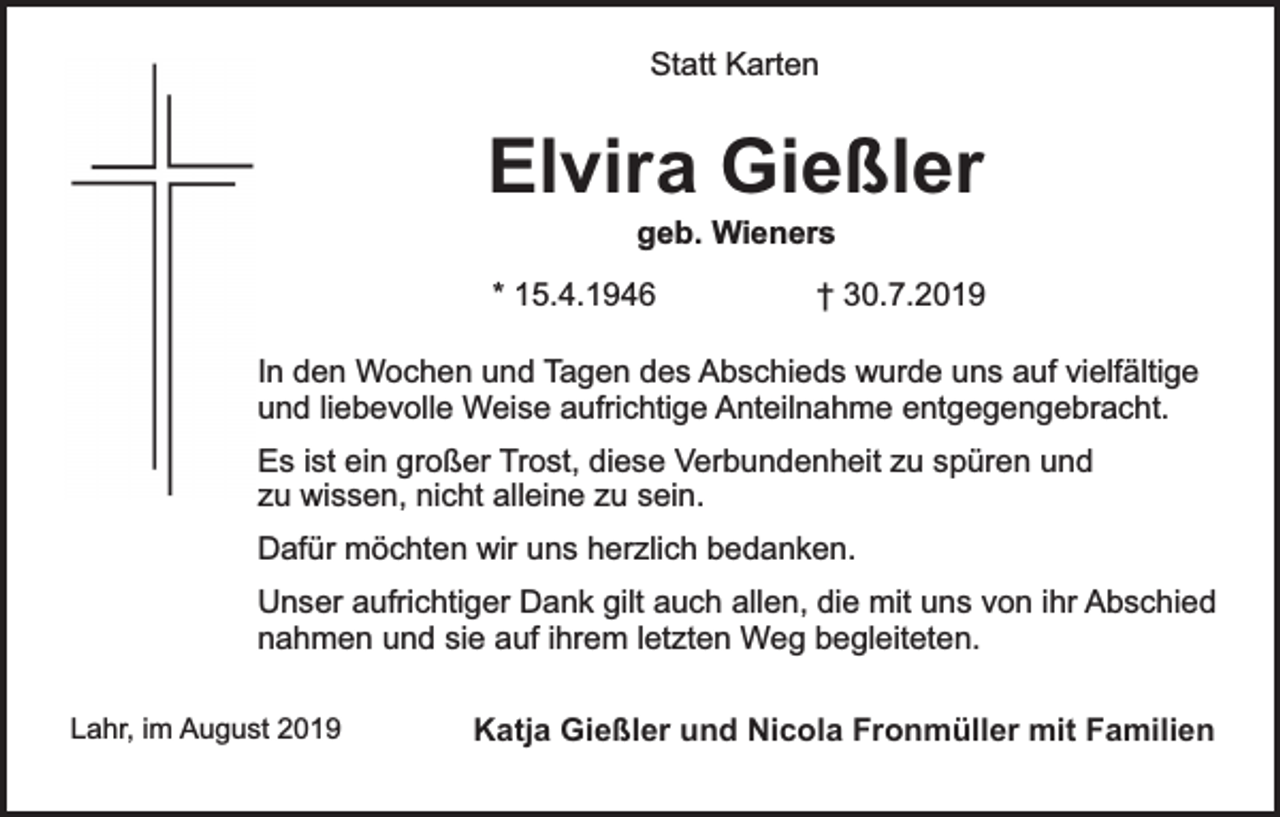 <p>Statt Karten</p><p>Elvira Gießler<br />geb. Wieners</p><p>* 15.4.1946</p><p>† 30.7.2019</p><p>In den Wochen und Tagen des Abschieds wurde uns auf vielfältige<br />und liebevolle Weise aufrichtige Anteilnahme entgegengebracht.<br />Es ist ein großer Trost, diese Verbundenheit zu spüren und<br />zu wissen, nicht alleine zu sein.<br />Dafür möchten wir uns herzlich bedanken.<br />Unser aufrichtiger Dank gilt auch allen, die mit uns von ihr Abschied<br />nahmen und sie auf ihrem letzten Weg begleiteten.<br />Lahr, im August 2019</p><p>Katja Gießler und Nicola Fronmüller mit Familien</p>