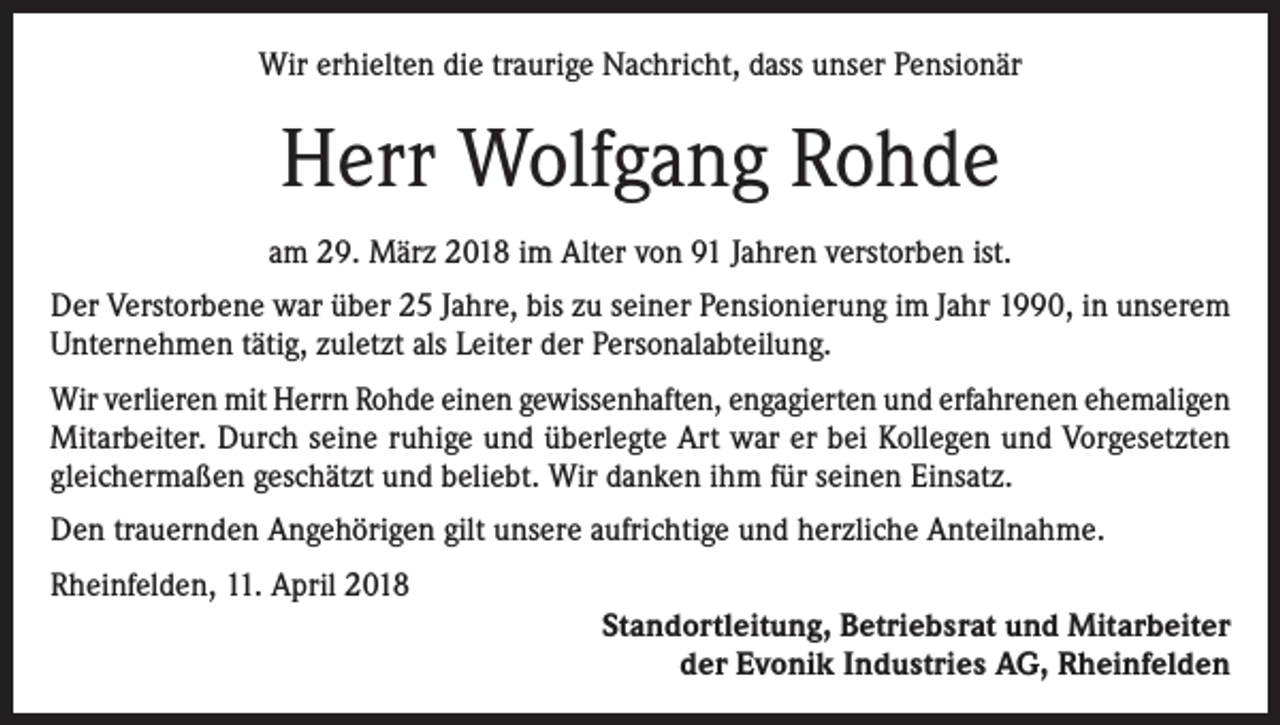 <p>Wir erhielten die traurige Nachricht, dass unser Pensionär</p><p>Herr Wolfgang Rohde<br />am 29. März 2018 im Alter von 91 Jahren verstorben ist.<br />Der Verstorbene war über 25 Jahre, bis zu seiner Pensionierung im Jahr 1990, in unserem<br />Unternehmen tätig, zuletzt als Leiter der Personalabteilung.<br />Wir verlieren mit Herrn Rohde einen gewissenhaften, engagierten und erfahrenen ehemaligen<br />Mitarbeiter. Durch seine ruhige und überlegte Art war er bei Kollegen und Vorgesetzten<br />gleichermaßen geschätzt und beliebt. Wir danken ihm für seinen Einsatz.<br />Den trauernden Angehörigen gilt unsere aufrichtige und herzliche Anteilnahme.<br />Rheinfelden, 11. April 2018<br />Standortleitung, Betriebsrat und Mitarbeiter<br />der Evonik Industries AG, Rheinfelden</p>