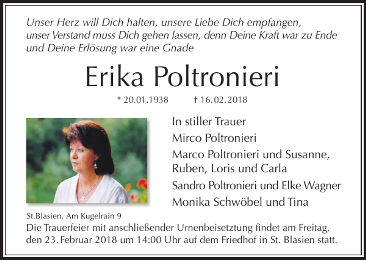 <p>Unser Herz will Dich halten, unsere Liebe Dich empfangen,<br />unser Verstand muss Dich gehen lassen, denn Deine Kraft war zu Ende<br />und Deine Erlösung war eine Gnade</p><p>Erika Poltronieri<br />* 20.01.1938</p><p>† 16. 02. 2018</p><p>In stiller Trauer<br />Mirco Poltronieri<br />Marco Poltronieri und Susanne,<br />Ruben, Loris und Carla<br />Sandro Poltronieri und Elke Wagner<br />Monika Schwöbel und Tina<br />St.Blasien, Am Kugelrain 9</p><p>Die Trauerfeier mit anschließender Urnenbeisetztung findet am Freitag,<br />den 23. Februar 2018 um 14:00 Uhr auf dem Friedhof in St. Blasien statt.</p>