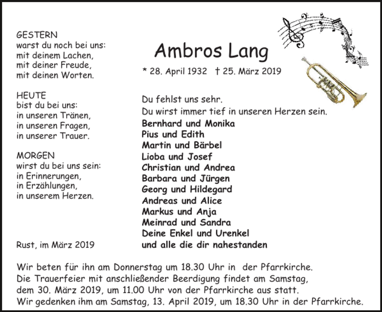 <p>GESTERN<br />warst du noch bei uns:<br />mit deinem Lachen,<br />mit deiner Freude,<br />mit deinen Worten.<br />HEUTE<br />bist du bei uns:<br />in unseren Tränen,<br />in unseren Fragen,<br />in unserer Trauer.<br />MORGEN<br />wirst du bei uns sein:<br />in Erinnerungen,<br />in Erzählungen,<br />in unserem Herzen.</p><p>Rust, im März 2019</p><p>Ambros Lang<br />* 28. April 1932 † 25. März 2019</p><p>Du fehlst uns sehr.<br />Du wirst immer tief in unseren Herzen sein.<br />Bernhard und Monika<br />Pius und Edith<br />Martin und Bärbel<br />Lioba und Josef<br />Christian und Andrea<br />Barbara und Jürgen<br />Georg und Hildegard<br />Andreas und Alice<br />Markus und Anja<br />Meinrad und Sandra<br />Deine Enkel und Urenkel<br />und alle die dir nahestanden</p><p>Wir beten für ihn am Donnerstag um 18.30 Uhr in der Pfarrkirche.<br />Die Trauerfeier mit anschließender Beerdigung findet am Samstag,<br />dem 30. März 2019, um 11.00 Uhr von der Pfarrkirche aus statt.<br />Wir gedenken ihm am Samstag, 13. April 2019, um 18.30 Uhr in der Pfarrkirche.</p>