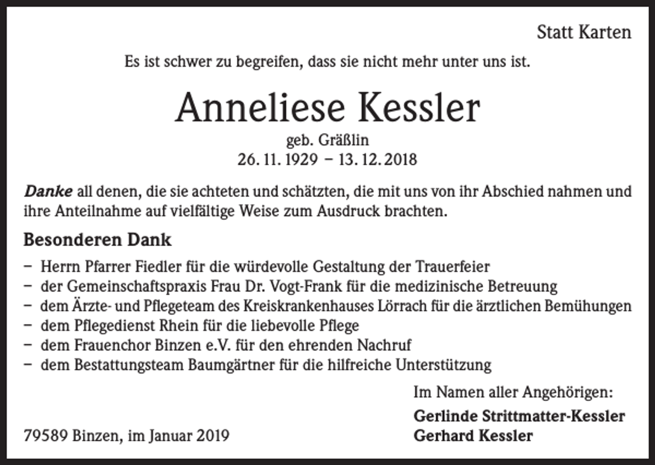 <p>Statt Karten<br />Es ist schwer zu begreifen, dass sie nicht mehr unter uns ist.</p><p>Anneliese Kessler<br />geb. Gräßlin<br />26. 11. 1929 – 13. 12. 2018</p><p>Danke all denen, die sie achteten und schätzten, die mit uns von ihr Abschied nahmen und<br />ihre Anteilnahme auf vielfältige Weise zum Ausdruck brachten.</p><p>Besonderen Dank<br />– Herrn Pfarrer Fiedler für die würdevolle Gestaltung der Trauerfeier<br />– der Gemeinschaftspraxis Frau Dr. Vogt-Frank für die medizinische Betreuung<br />– dem Ärzte- und Pflegeteam des Kreiskrankenhauses Lörrach für die ärztlichen Bemühungen<br />– dem Pflegedienst Rhein für die liebevolle Pflege<br />– dem Frauenchor Binzen e.V. für den ehrenden Nachruf<br />– dem Bestattungsteam Baumgärtner für die hilfreiche Unterstützung</p><p>79589 Binzen, im Januar 2019</p><p>Im Namen aller Angehörigen:<br />Gerlinde Strittmatter-Kessler<br />Gerhard Kessler</p>